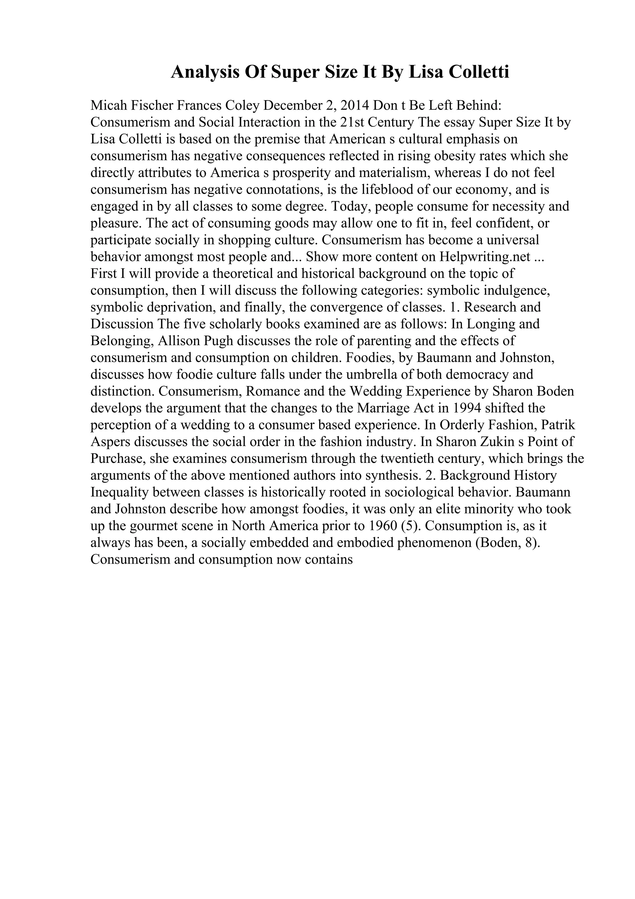 Analysis Of Super Size It By Lisa Colletti
Micah Fischer Frances Coley December 2, 2014 Don t Be Left Behind:
Consumerism and Social Interaction in the 21st Century The essay Super Size It by
Lisa Colletti is based on the premise that American s cultural emphasis on
consumerism has negative consequences reflected in rising obesity rates which she
directly attributes to America s prosperity and materialism, whereas I do not feel
consumerism has negative connotations, is the lifeblood of our economy, and is
engaged in by all classes to some degree. Today, people consume for necessity and
pleasure. The act of consuming goods may allow one to fit in, feel confident, or
participate socially in shopping culture. Consumerism has become a universal
behavior amongst most people and... Show more content on Helpwriting.net ...
First I will provide a theoretical and historical background on the topic of
consumption, then I will discuss the following categories: symbolic indulgence,
symbolic deprivation, and finally, the convergence of classes. 1. Research and
Discussion The five scholarly books examined are as follows: In Longing and
Belonging, Allison Pugh discusses the role of parenting and the effects of
consumerism and consumption on children. Foodies, by Baumann and Johnston,
discusses how foodie culture falls under the umbrella of both democracy and
distinction. Consumerism, Romance and the Wedding Experience by Sharon Boden
develops the argument that the changes to the Marriage Act in 1994 shifted the
perception of a wedding to a consumer based experience. In Orderly Fashion, Patrik
Aspers discusses the social order in the fashion industry. In Sharon Zukin s Point of
Purchase, she examines consumerism through the twentieth century, which brings the
arguments of the above mentioned authors into synthesis. 2. Background History
Inequality between classes is historically rooted in sociological behavior. Baumann
and Johnston describe how amongst foodies, it was only an elite minority who took
up the gourmet scene in North America prior to 1960 (5). Consumption is, as it
always has been, a socially embedded and embodied phenomenon (Boden, 8).
Consumerism and consumption now contains
 