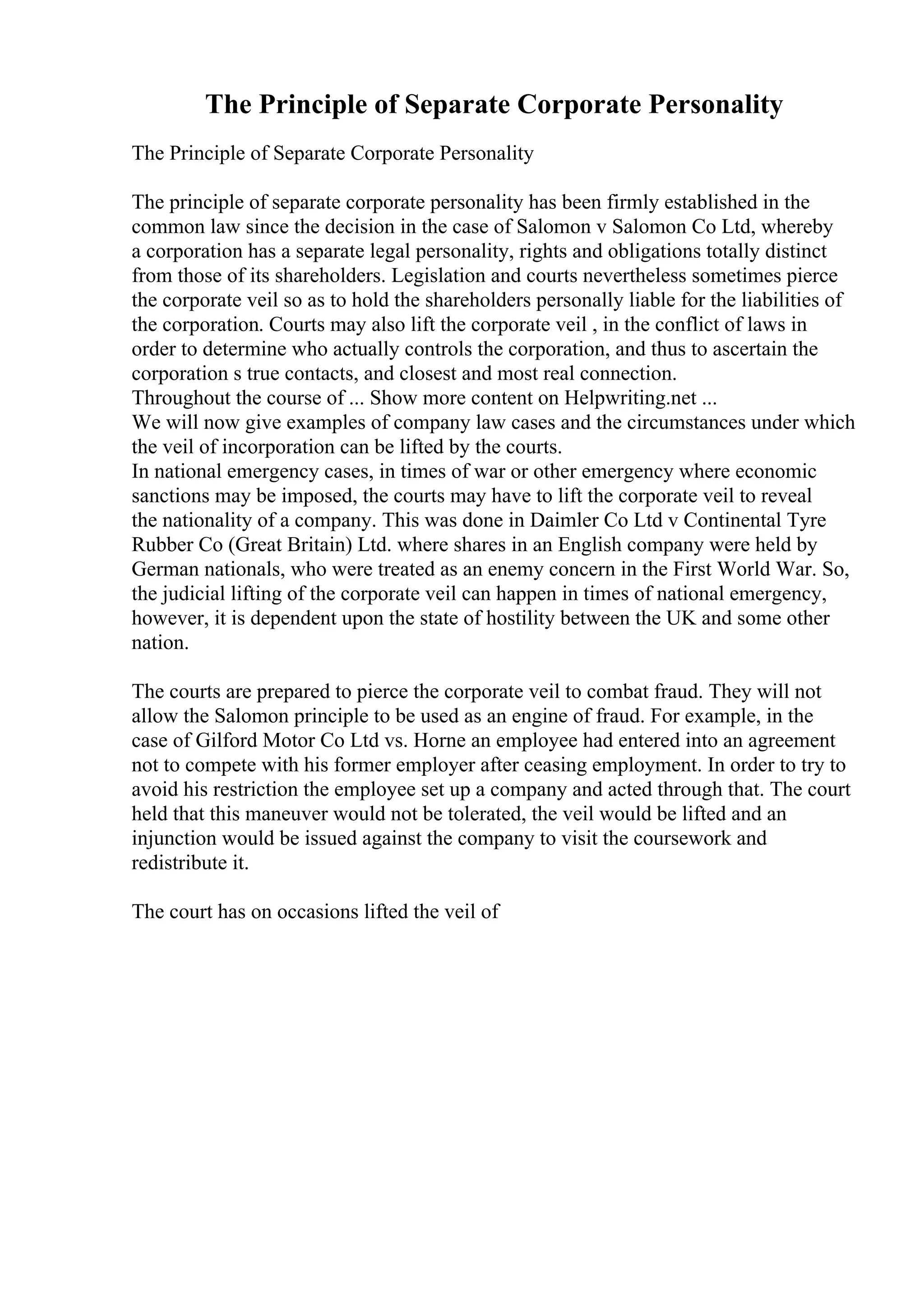 The Principle of Separate Corporate Personality
The Principle of Separate Corporate Personality
The principle of separate corporate personality has been firmly established in the
common law since the decision in the case of Salomon v Salomon Co Ltd, whereby
a corporation has a separate legal personality, rights and obligations totally distinct
from those of its shareholders. Legislation and courts nevertheless sometimes pierce
the corporate veil so as to hold the shareholders personally liable for the liabilities of
the corporation. Courts may also lift the corporate veil , in the conflict of laws in
order to determine who actually controls the corporation, and thus to ascertain the
corporation s true contacts, and closest and most real connection.
Throughout the course of ... Show more content on Helpwriting.net ...
We will now give examples of company law cases and the circumstances under which
the veil of incorporation can be lifted by the courts.
In national emergency cases, in times of war or other emergency where economic
sanctions may be imposed, the courts may have to lift the corporate veil to reveal
the nationality of a company. This was done in Daimler Co Ltd v Continental Tyre
Rubber Co (Great Britain) Ltd. where shares in an English company were held by
German nationals, who were treated as an enemy concern in the First World War. So,
the judicial lifting of the corporate veil can happen in times of national emergency,
however, it is dependent upon the state of hostility between the UK and some other
nation.
The courts are prepared to pierce the corporate veil to combat fraud. They will not
allow the Salomon principle to be used as an engine of fraud. For example, in the
case of Gilford Motor Co Ltd vs. Horne an employee had entered into an agreement
not to compete with his former employer after ceasing employment. In order to try to
avoid his restriction the employee set up a company and acted through that. The court
held that this maneuver would not be tolerated, the veil would be lifted and an
injunction would be issued against the company to visit the coursework and
redistribute it.
The court has on occasions lifted the veil of
 