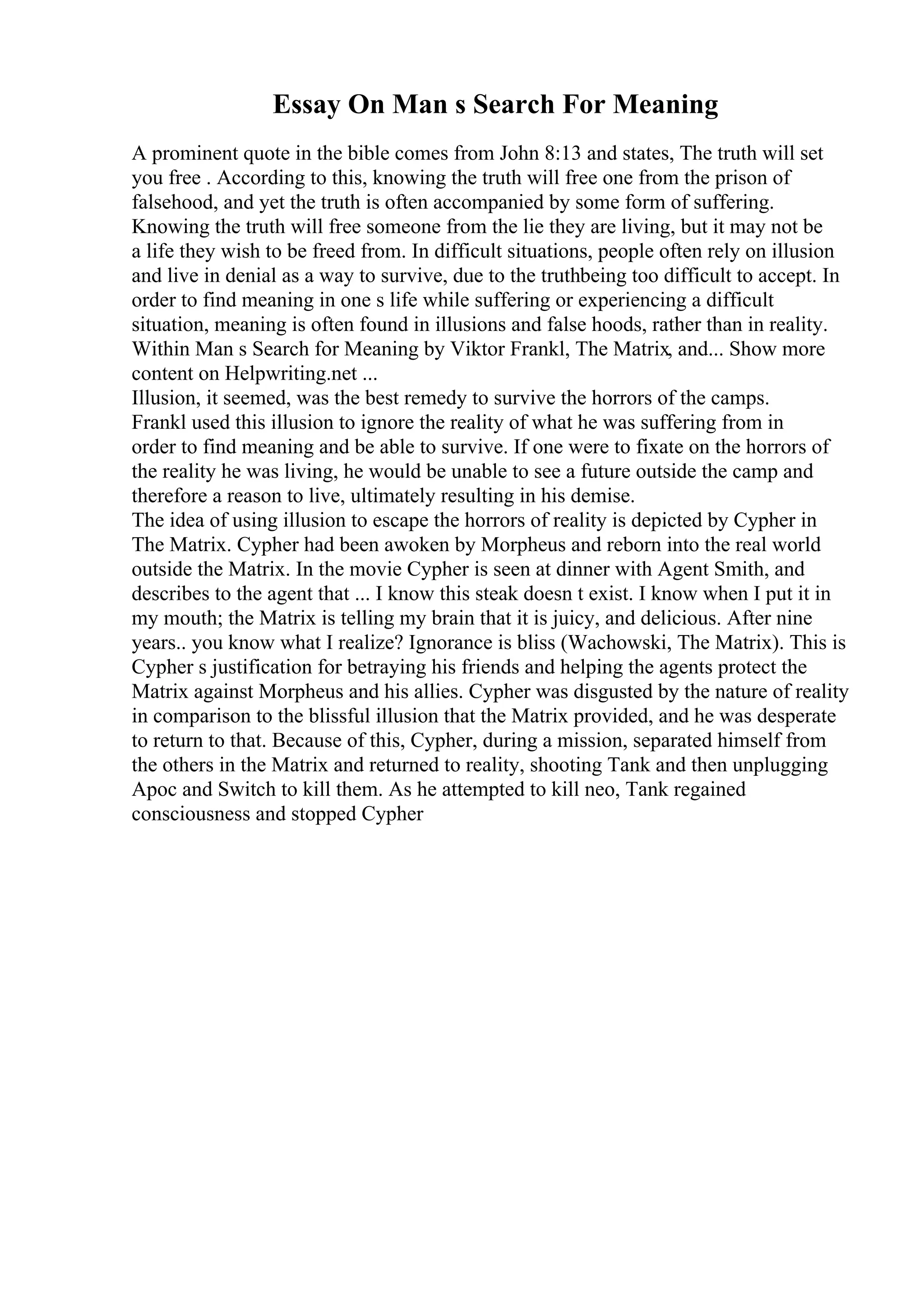 Essay On Man s Search For Meaning
A prominent quote in the bible comes from John 8:13 and states, The truth will set
you free . According to this, knowing the truth will free one from the prison of
falsehood, and yet the truth is often accompanied by some form of suffering.
Knowing the truth will free someone from the lie they are living, but it may not be
a life they wish to be freed from. In difficult situations, people often rely on illusion
and live in denial as a way to survive, due to the truthbeing too difficult to accept. In
order to find meaning in one s life while suffering or experiencing a difficult
situation, meaning is often found in illusions and false hoods, rather than in reality.
Within Man s Search for Meaning by Viktor Frankl, The Matrix, and... Show more
content on Helpwriting.net ...
Illusion, it seemed, was the best remedy to survive the horrors of the camps.
Frankl used this illusion to ignore the reality of what he was suffering from in
order to find meaning and be able to survive. If one were to fixate on the horrors of
the reality he was living, he would be unable to see a future outside the camp and
therefore a reason to live, ultimately resulting in his demise.
The idea of using illusion to escape the horrors of reality is depicted by Cypher in
The Matrix. Cypher had been awoken by Morpheus and reborn into the real world
outside the Matrix. In the movie Cypher is seen at dinner with Agent Smith, and
describes to the agent that ... I know this steak doesn t exist. I know when I put it in
my mouth; the Matrix is telling my brain that it is juicy, and delicious. After nine
years.. you know what I realize? Ignorance is bliss (Wachowski, The Matrix). This is
Cypher s justification for betraying his friends and helping the agents protect the
Matrix against Morpheus and his allies. Cypher was disgusted by the nature of reality
in comparison to the blissful illusion that the Matrix provided, and he was desperate
to return to that. Because of this, Cypher, during a mission, separated himself from
the others in the Matrix and returned to reality, shooting Tank and then unplugging
Apoc and Switch to kill them. As he attempted to kill neo, Tank regained
consciousness and stopped Cypher
 