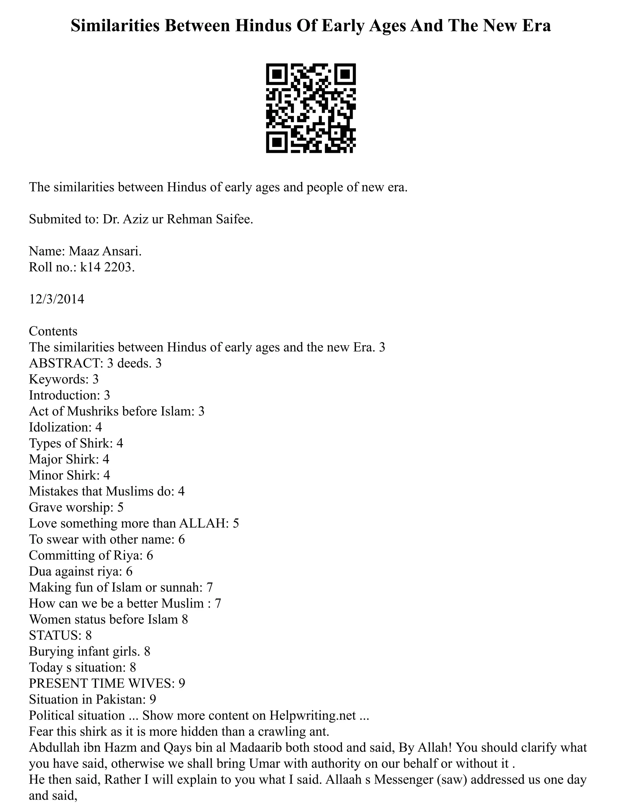 Similarities Between Hindus Of Early Ages And The New Era
The similarities between Hindus of early ages and people of new era.
Submited to: Dr. Aziz ur Rehman Saifee.
Name: Maaz Ansari.
Roll no.: k14 2203.
12/3/2014
Contents
The similarities between Hindus of early ages and the new Era. 3
ABSTRACT: 3 deeds. 3
Keywords: 3
Introduction: 3
Act of Mushriks before Islam: 3
Idolization: 4
Types of Shirk: 4
Major Shirk: 4
Minor Shirk: 4
Mistakes that Muslims do: 4
Grave worship: 5
Love something more than ALLAH: 5
To swear with other name: 6
Committing of Riya: 6
Dua against riya: 6
Making fun of Islam or sunnah: 7
How can we be a better Muslim : 7
Women status before Islam 8
STATUS: 8
Burying infant girls. 8
Today s situation: 8
PRESENT TIME WIVES: 9
Situation in Pakistan: 9
Political situation ... Show more content on Helpwriting.net ...
Fear this shirk as it is more hidden than a crawling ant.
Abdullah ibn Hazm and Qays bin al Madaarib both stood and said, By Allah! You should clarify what
you have said, otherwise we shall bring Umar with authority on our behalf or without it .
He then said, Rather I will explain to you what I said. Allaah s Messenger (saw) addressed us one day
and said,
 