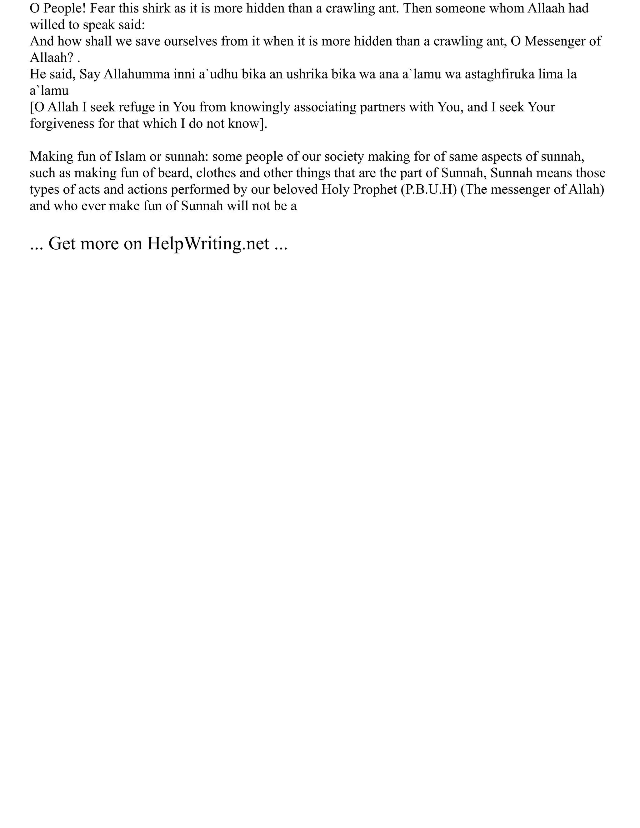 O People! Fear this shirk as it is more hidden than a crawling ant. Then someone whom Allaah had
willed to speak said:
And how shall we save ourselves from it when it is more hidden than a crawling ant, O Messenger of
Allaah? .
He said, Say Allahumma inni a`udhu bika an ushrika bika wa ana a`lamu wa astaghfiruka lima la
a`lamu
[O Allah I seek refuge in You from knowingly associating partners with You, and I seek Your
forgiveness for that which I do not know].
Making fun of Islam or sunnah: some people of our society making for of same aspects of sunnah,
such as making fun of beard, clothes and other things that are the part of Sunnah, Sunnah means those
types of acts and actions performed by our beloved Holy Prophet (P.B.U.H) (The messenger of Allah)
and who ever make fun of Sunnah will not be a
... Get more on HelpWriting.net ...
 