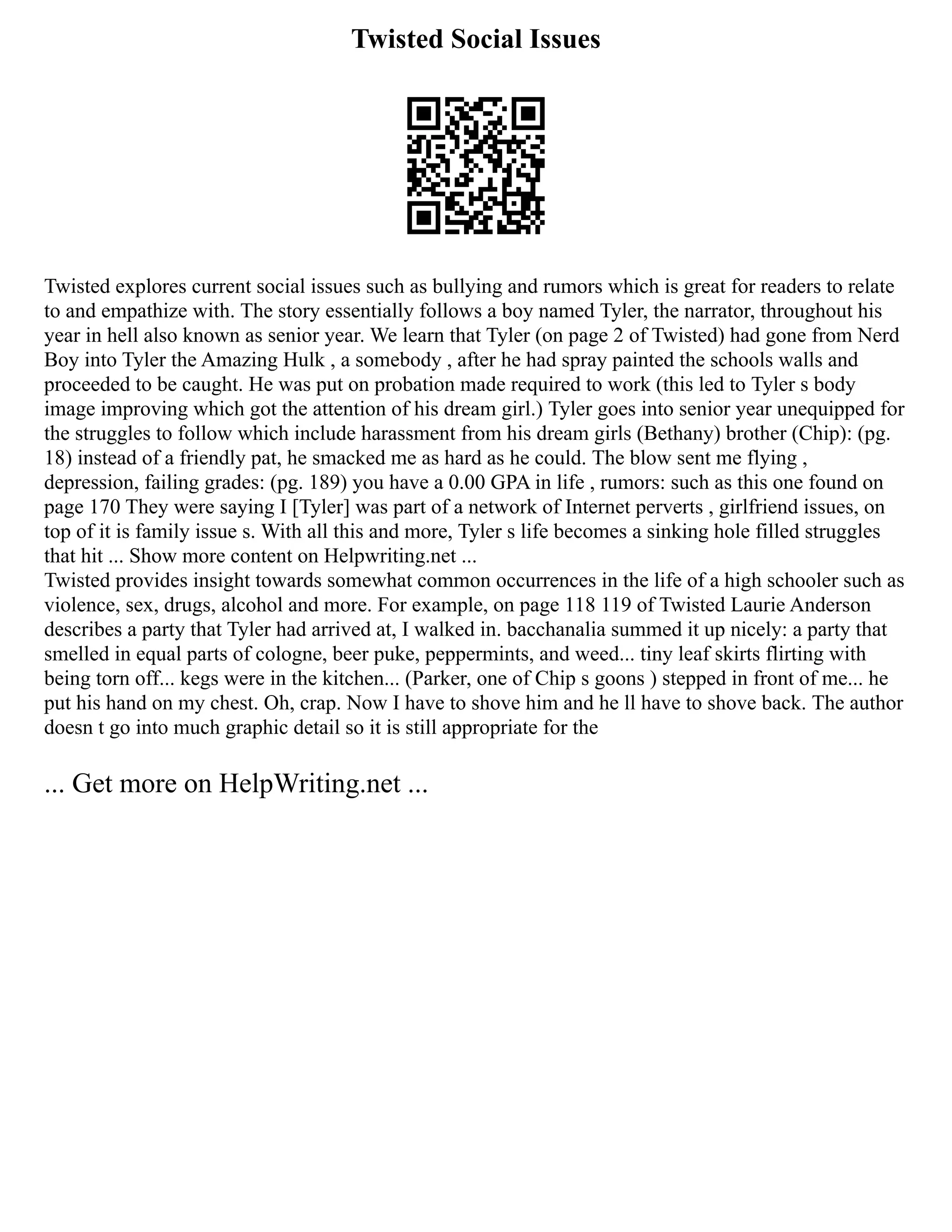 Twisted Social Issues
Twisted explores current social issues such as bullying and rumors which is great for readers to relate
to and empathize with. The story essentially follows a boy named Tyler, the narrator, throughout his
year in hell also known as senior year. We learn that Tyler (on page 2 of Twisted) had gone from Nerd
Boy into Tyler the Amazing Hulk , a somebody , after he had spray painted the schools walls and
proceeded to be caught. He was put on probation made required to work (this led to Tyler s body
image improving which got the attention of his dream girl.) Tyler goes into senior year unequipped for
the struggles to follow which include harassment from his dream girls (Bethany) brother (Chip): (pg.
18) instead of a friendly pat, he smacked me as hard as he could. The blow sent me flying ,
depression, failing grades: (pg. 189) you have a 0.00 GPA in life , rumors: such as this one found on
page 170 They were saying I [Tyler] was part of a network of Internet perverts , girlfriend issues, on
top of it is family issue s. With all this and more, Tyler s life becomes a sinking hole filled struggles
that hit ... Show more content on Helpwriting.net ...
Twisted provides insight towards somewhat common occurrences in the life of a high schooler such as
violence, sex, drugs, alcohol and more. For example, on page 118 119 of Twisted Laurie Anderson
describes a party that Tyler had arrived at, I walked in. bacchanalia summed it up nicely: a party that
smelled in equal parts of cologne, beer puke, peppermints, and weed... tiny leaf skirts flirting with
being torn off... kegs were in the kitchen... (Parker, one of Chip s goons ) stepped in front of me... he
put his hand on my chest. Oh, crap. Now I have to shove him and he ll have to shove back. The author
doesn t go into much graphic detail so it is still appropriate for the
... Get more on HelpWriting.net ...
 