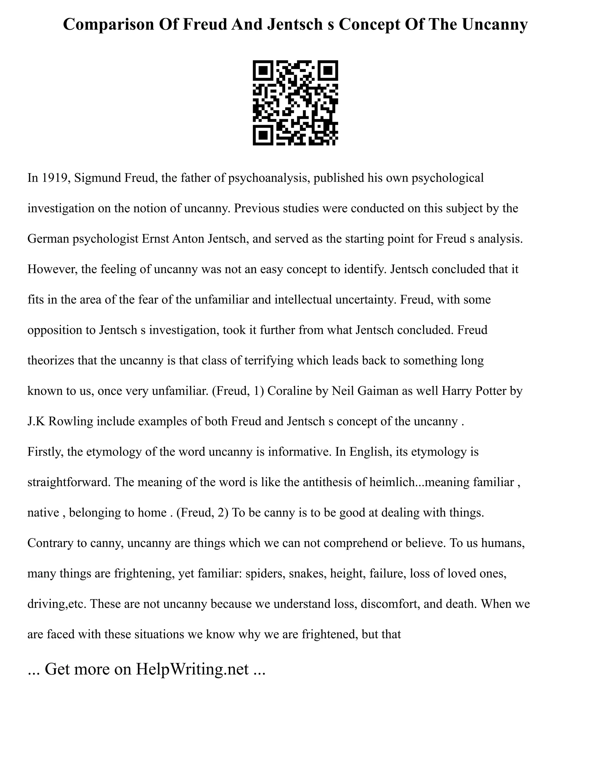 Comparison Of Freud And Jentsch s Concept Of The Uncanny
In 1919, Sigmund Freud, the father of psychoanalysis, published his own psychological
investigation on the notion of uncanny. Previous studies were conducted on this subject by the
German psychologist Ernst Anton Jentsch, and served as the starting point for Freud s analysis.
However, the feeling of uncanny was not an easy concept to identify. Jentsch concluded that it
fits in the area of the fear of the unfamiliar and intellectual uncertainty. Freud, with some
opposition to Jentsch s investigation, took it further from what Jentsch concluded. Freud
theorizes that the uncanny is that class of terrifying which leads back to something long
known to us, once very unfamiliar. (Freud, 1) Coraline by Neil Gaiman as well Harry Potter by
J.K Rowling include examples of both Freud and Jentsch s concept of the uncanny .
Firstly, the etymology of the word uncanny is informative. In English, its etymology is
straightforward. The meaning of the word is like the antithesis of heimlich...meaning familiar ,
native , belonging to home . (Freud, 2) To be canny is to be good at dealing with things.
Contrary to canny, uncanny are things which we can not comprehend or believe. To us humans,
many things are frightening, yet familiar: spiders, snakes, height, failure, loss of loved ones,
driving,etc. These are not uncanny because we understand loss, discomfort, and death. When we
are faced with these situations we know why we are frightened, but that
... Get more on HelpWriting.net ...
 