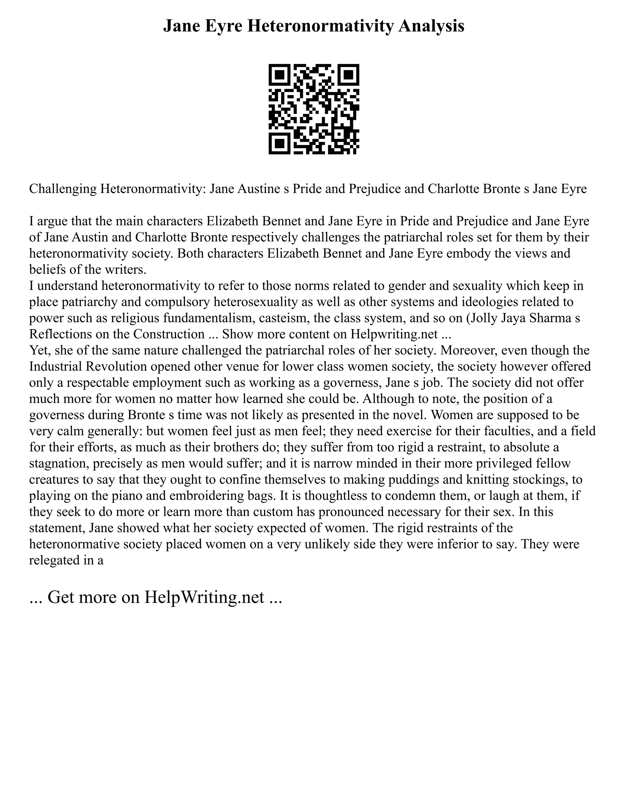 Jane Eyre Heteronormativity Analysis
Challenging Heteronormativity: Jane Austine s Pride and Prejudice and Charlotte Bronte s Jane Eyre
I argue that the main characters Elizabeth Bennet and Jane Eyre in Pride and Prejudice and Jane Eyre
of Jane Austin and Charlotte Bronte respectively challenges the patriarchal roles set for them by their
heteronormativity society. Both characters Elizabeth Bennet and Jane Eyre embody the views and
beliefs of the writers.
I understand heteronormativity to refer to those norms related to gender and sexuality which keep in
place patriarchy and compulsory heterosexuality as well as other systems and ideologies related to
power such as religious fundamentalism, casteism, the class system, and so on (Jolly Jaya Sharma s
Reflections on the Construction ... Show more content on Helpwriting.net ...
Yet, she of the same nature challenged the patriarchal roles of her society. Moreover, even though the
Industrial Revolution opened other venue for lower class women society, the society however offered
only a respectable employment such as working as a governess, Jane s job. The society did not offer
much more for women no matter how learned she could be. Although to note, the position of a
governess during Bronte s time was not likely as presented in the novel. Women are supposed to be
very calm generally: but women feel just as men feel; they need exercise for their faculties, and a field
for their efforts, as much as their brothers do; they suffer from too rigid a restraint, to absolute a
stagnation, precisely as men would suffer; and it is narrow minded in their more privileged fellow
creatures to say that they ought to confine themselves to making puddings and knitting stockings, to
playing on the piano and embroidering bags. It is thoughtless to condemn them, or laugh at them, if
they seek to do more or learn more than custom has pronounced necessary for their sex. In this
statement, Jane showed what her society expected of women. The rigid restraints of the
heteronormative society placed women on a very unlikely side they were inferior to say. They were
relegated in a
... Get more on HelpWriting.net ...
 
