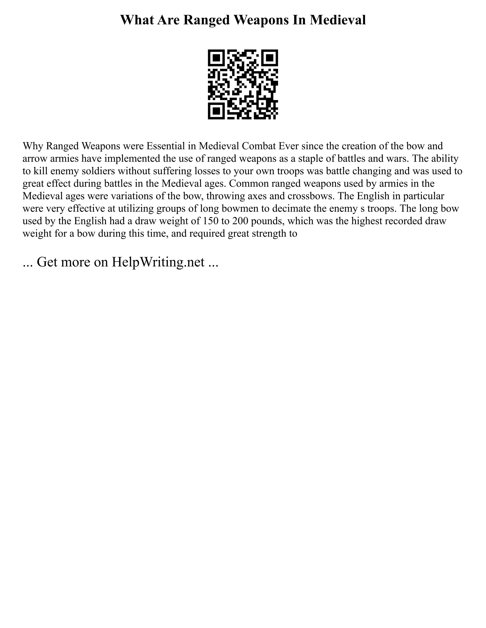 What Are Ranged Weapons In Medieval
Why Ranged Weapons were Essential in Medieval Combat Ever since the creation of the bow and
arrow armies have implemented the use of ranged weapons as a staple of battles and wars. The ability
to kill enemy soldiers without suffering losses to your own troops was battle changing and was used to
great effect during battles in the Medieval ages. Common ranged weapons used by armies in the
Medieval ages were variations of the bow, throwing axes and crossbows. The English in particular
were very effective at utilizing groups of long bowmen to decimate the enemy s troops. The long bow
used by the English had a draw weight of 150 to 200 pounds, which was the highest recorded draw
weight for a bow during this time, and required great strength to
... Get more on HelpWriting.net ...
 