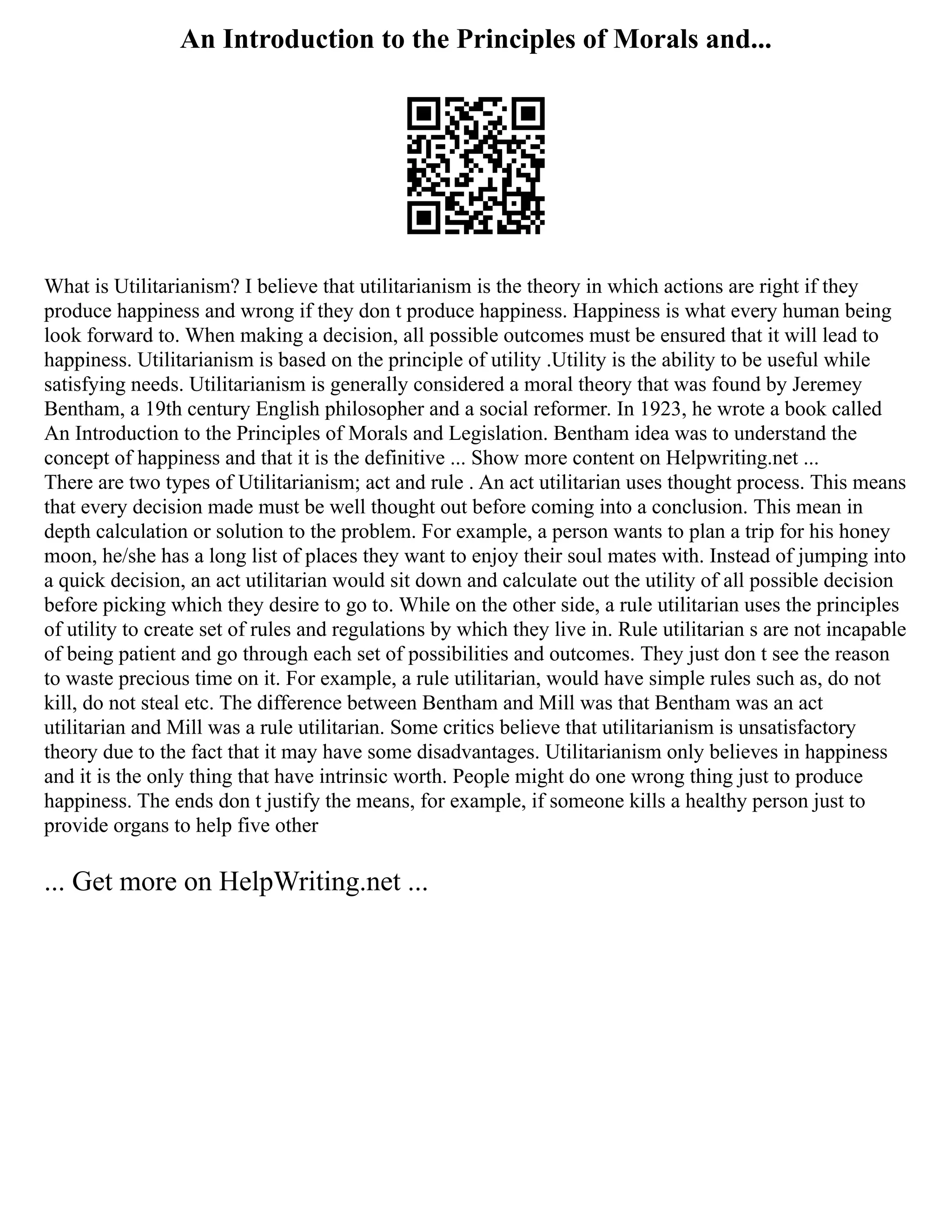An Introduction to the Principles of Morals and...
What is Utilitarianism? I believe that utilitarianism is the theory in which actions are right if they
produce happiness and wrong if they don t produce happiness. Happiness is what every human being
look forward to. When making a decision, all possible outcomes must be ensured that it will lead to
happiness. Utilitarianism is based on the principle of utility .Utility is the ability to be useful while
satisfying needs. Utilitarianism is generally considered a moral theory that was found by Jeremey
Bentham, a 19th century English philosopher and a social reformer. In 1923, he wrote a book called
An Introduction to the Principles of Morals and Legislation. Bentham idea was to understand the
concept of happiness and that it is the definitive ... Show more content on Helpwriting.net ...
There are two types of Utilitarianism; act and rule . An act utilitarian uses thought process. This means
that every decision made must be well thought out before coming into a conclusion. This mean in
depth calculation or solution to the problem. For example, a person wants to plan a trip for his honey
moon, he/she has a long list of places they want to enjoy their soul mates with. Instead of jumping into
a quick decision, an act utilitarian would sit down and calculate out the utility of all possible decision
before picking which they desire to go to. While on the other side, a rule utilitarian uses the principles
of utility to create set of rules and regulations by which they live in. Rule utilitarian s are not incapable
of being patient and go through each set of possibilities and outcomes. They just don t see the reason
to waste precious time on it. For example, a rule utilitarian, would have simple rules such as, do not
kill, do not steal etc. The difference between Bentham and Mill was that Bentham was an act
utilitarian and Mill was a rule utilitarian. Some critics believe that utilitarianism is unsatisfactory
theory due to the fact that it may have some disadvantages. Utilitarianism only believes in happiness
and it is the only thing that have intrinsic worth. People might do one wrong thing just to produce
happiness. The ends don t justify the means, for example, if someone kills a healthy person just to
provide organs to help five other
... Get more on HelpWriting.net ...
 