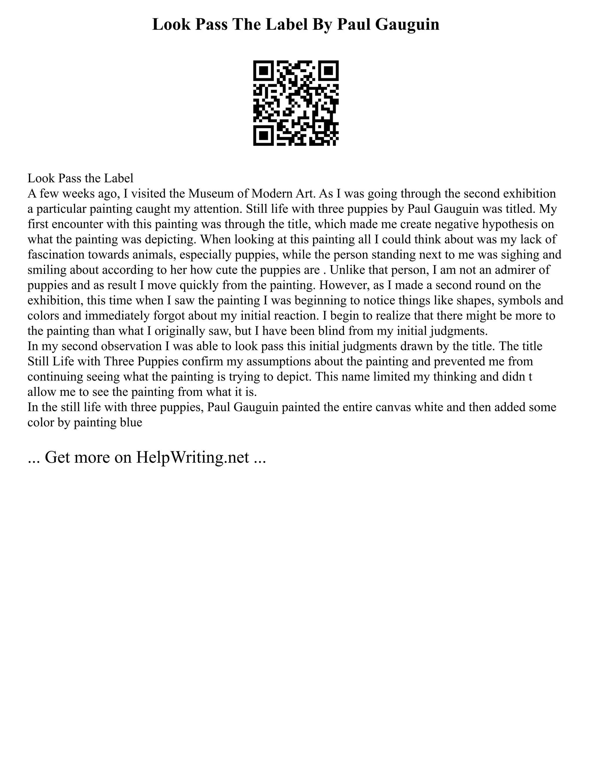 Look Pass The Label By Paul Gauguin
Look Pass the Label
A few weeks ago, I visited the Museum of Modern Art. As I was going through the second exhibition
a particular painting caught my attention. Still life with three puppies by Paul Gauguin was titled. My
first encounter with this painting was through the title, which made me create negative hypothesis on
what the painting was depicting. When looking at this painting all I could think about was my lack of
fascination towards animals, especially puppies, while the person standing next to me was sighing and
smiling about according to her how cute the puppies are . Unlike that person, I am not an admirer of
puppies and as result I move quickly from the painting. However, as I made a second round on the
exhibition, this time when I saw the painting I was beginning to notice things like shapes, symbols and
colors and immediately forgot about my initial reaction. I begin to realize that there might be more to
the painting than what I originally saw, but I have been blind from my initial judgments.
In my second observation I was able to look pass this initial judgments drawn by the title. The title
Still Life with Three Puppies confirm my assumptions about the painting and prevented me from
continuing seeing what the painting is trying to depict. This name limited my thinking and didn t
allow me to see the painting from what it is.
In the still life with three puppies, Paul Gauguin painted the entire canvas white and then added some
color by painting blue
... Get more on HelpWriting.net ...
 