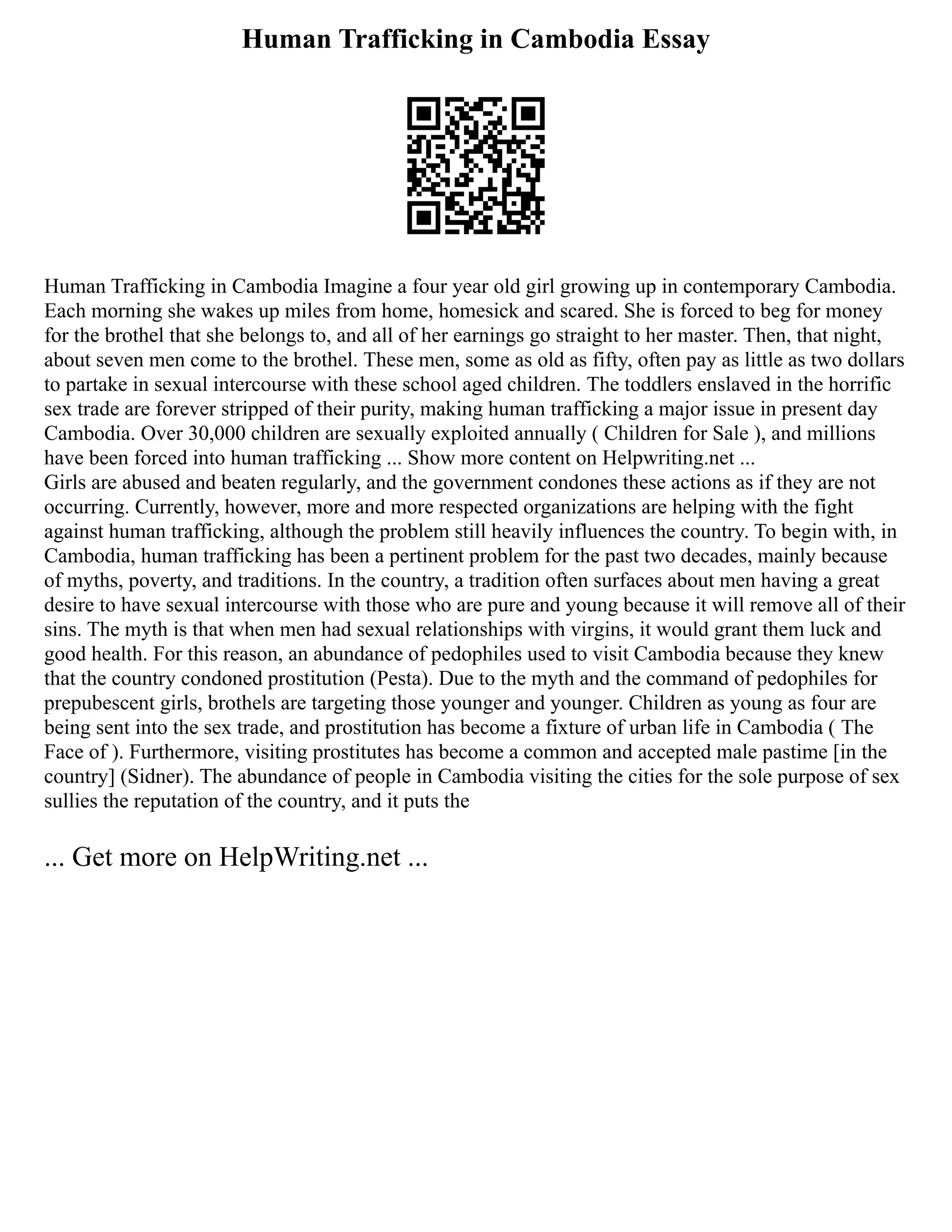 Human Trafficking in Cambodia Essay
Human Trafficking in Cambodia Imagine a four year old girl growing up in contemporary Cambodia.
Each morning she wakes up miles from home, homesick and scared. She is forced to beg for money
for the brothel that she belongs to, and all of her earnings go straight to her master. Then, that night,
about seven men come to the brothel. These men, some as old as fifty, often pay as little as two dollars
to partake in sexual intercourse with these school aged children. The toddlers enslaved in the horrific
sex trade are forever stripped of their purity, making human trafficking a major issue in present day
Cambodia. Over 30,000 children are sexually exploited annually ( Children for Sale ), and millions
have been forced into human trafficking ... Show more content on Helpwriting.net ...
Girls are abused and beaten regularly, and the government condones these actions as if they are not
occurring. Currently, however, more and more respected organizations are helping with the fight
against human trafficking, although the problem still heavily influences the country. To begin with, in
Cambodia, human trafficking has been a pertinent problem for the past two decades, mainly because
of myths, poverty, and traditions. In the country, a tradition often surfaces about men having a great
desire to have sexual intercourse with those who are pure and young because it will remove all of their
sins. The myth is that when men had sexual relationships with virgins, it would grant them luck and
good health. For this reason, an abundance of pedophiles used to visit Cambodia because they knew
that the country condoned prostitution (Pesta). Due to the myth and the command of pedophiles for
prepubescent girls, brothels are targeting those younger and younger. Children as young as four are
being sent into the sex trade, and prostitution has become a fixture of urban life in Cambodia ( The
Face of ). Furthermore, visiting prostitutes has become a common and accepted male pastime [in the
country] (Sidner). The abundance of people in Cambodia visiting the cities for the sole purpose of sex
sullies the reputation of the country, and it puts the
... Get more on HelpWriting.net ...
 