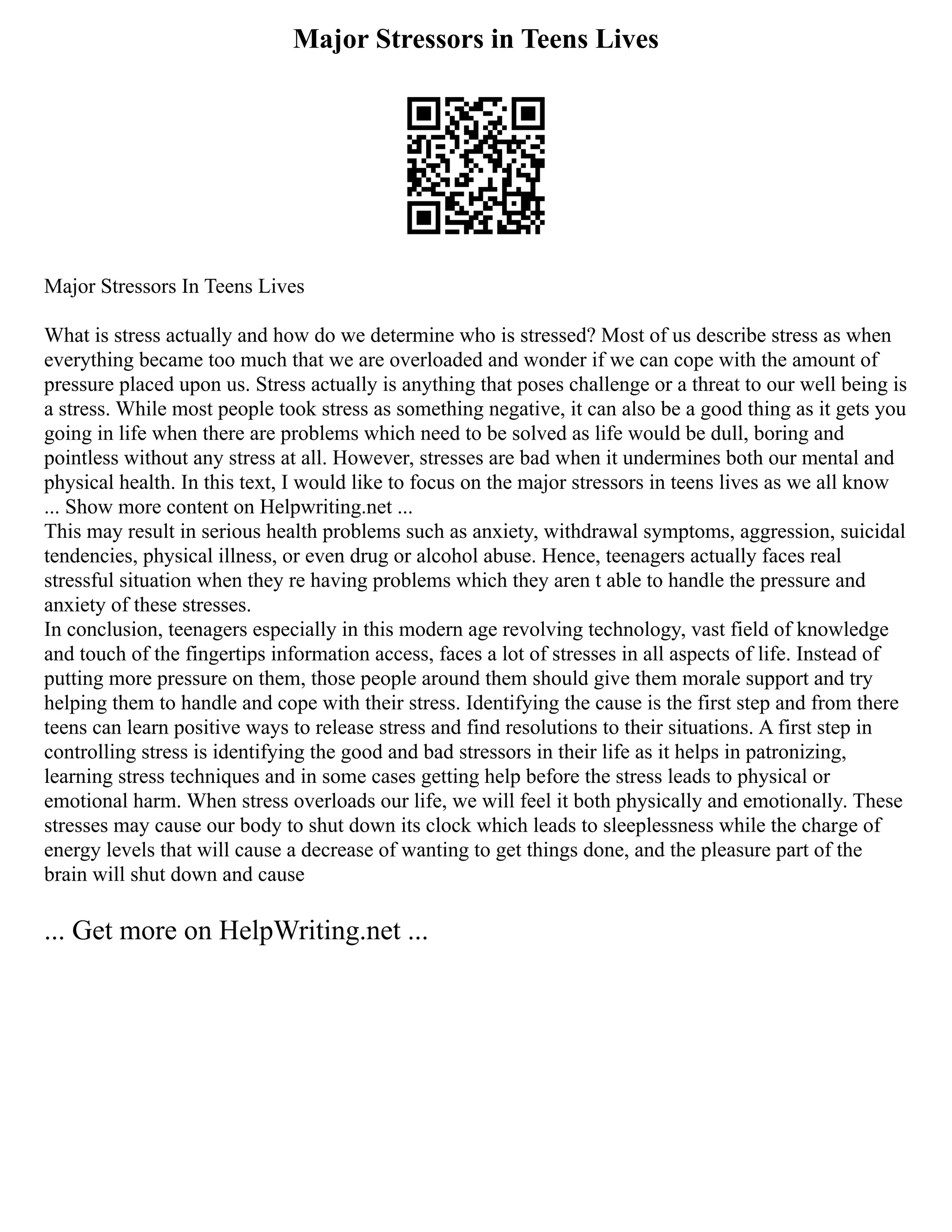Major Stressors in Teens Lives
Major Stressors In Teens Lives
What is stress actually and how do we determine who is stressed? Most of us describe stress as when
everything became too much that we are overloaded and wonder if we can cope with the amount of
pressure placed upon us. Stress actually is anything that poses challenge or a threat to our well being is
a stress. While most people took stress as something negative, it can also be a good thing as it gets you
going in life when there are problems which need to be solved as life would be dull, boring and
pointless without any stress at all. However, stresses are bad when it undermines both our mental and
physical health. In this text, I would like to focus on the major stressors in teens lives as we all know
... Show more content on Helpwriting.net ...
This may result in serious health problems such as anxiety, withdrawal symptoms, aggression, suicidal
tendencies, physical illness, or even drug or alcohol abuse. Hence, teenagers actually faces real
stressful situation when they re having problems which they aren t able to handle the pressure and
anxiety of these stresses.
In conclusion, teenagers especially in this modern age revolving technology, vast field of knowledge
and touch of the fingertips information access, faces a lot of stresses in all aspects of life. Instead of
putting more pressure on them, those people around them should give them morale support and try
helping them to handle and cope with their stress. Identifying the cause is the first step and from there
teens can learn positive ways to release stress and find resolutions to their situations. A first step in
controlling stress is identifying the good and bad stressors in their life as it helps in patronizing,
learning stress techniques and in some cases getting help before the stress leads to physical or
emotional harm. When stress overloads our life, we will feel it both physically and emotionally. These
stresses may cause our body to shut down its clock which leads to sleeplessness while the charge of
energy levels that will cause a decrease of wanting to get things done, and the pleasure part of the
brain will shut down and cause
... Get more on HelpWriting.net ...
 