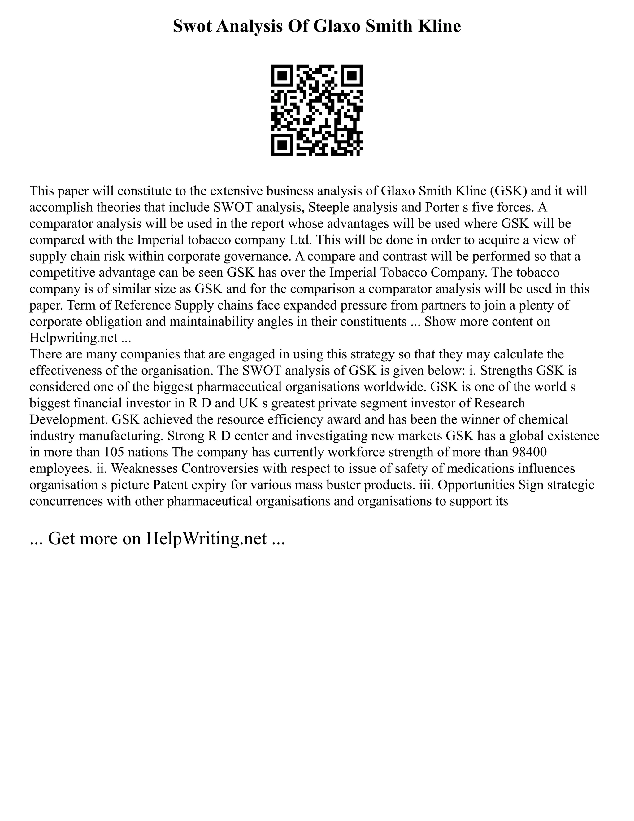 Swot Analysis Of Glaxo Smith Kline
This paper will constitute to the extensive business analysis of Glaxo Smith Kline (GSK) and it will
accomplish theories that include SWOT analysis, Steeple analysis and Porter s five forces. A
comparator analysis will be used in the report whose advantages will be used where GSK will be
compared with the Imperial tobacco company Ltd. This will be done in order to acquire a view of
supply chain risk within corporate governance. A compare and contrast will be performed so that a
competitive advantage can be seen GSK has over the Imperial Tobacco Company. The tobacco
company is of similar size as GSK and for the comparison a comparator analysis will be used in this
paper. Term of Reference Supply chains face expanded pressure from partners to join a plenty of
corporate obligation and maintainability angles in their constituents ... Show more content on
Helpwriting.net ...
There are many companies that are engaged in using this strategy so that they may calculate the
effectiveness of the organisation. The SWOT analysis of GSK is given below: i. Strengths GSK is
considered one of the biggest pharmaceutical organisations worldwide. GSK is one of the world s
biggest financial investor in R D and UK s greatest private segment investor of Research
Development. GSK achieved the resource efficiency award and has been the winner of chemical
industry manufacturing. Strong R D center and investigating new markets GSK has a global existence
in more than 105 nations The company has currently workforce strength of more than 98400
employees. ii. Weaknesses Controversies with respect to issue of safety of medications influences
organisation s picture Patent expiry for various mass buster products. iii. Opportunities Sign strategic
concurrences with other pharmaceutical organisations and organisations to support its
... Get more on HelpWriting.net ...
 
