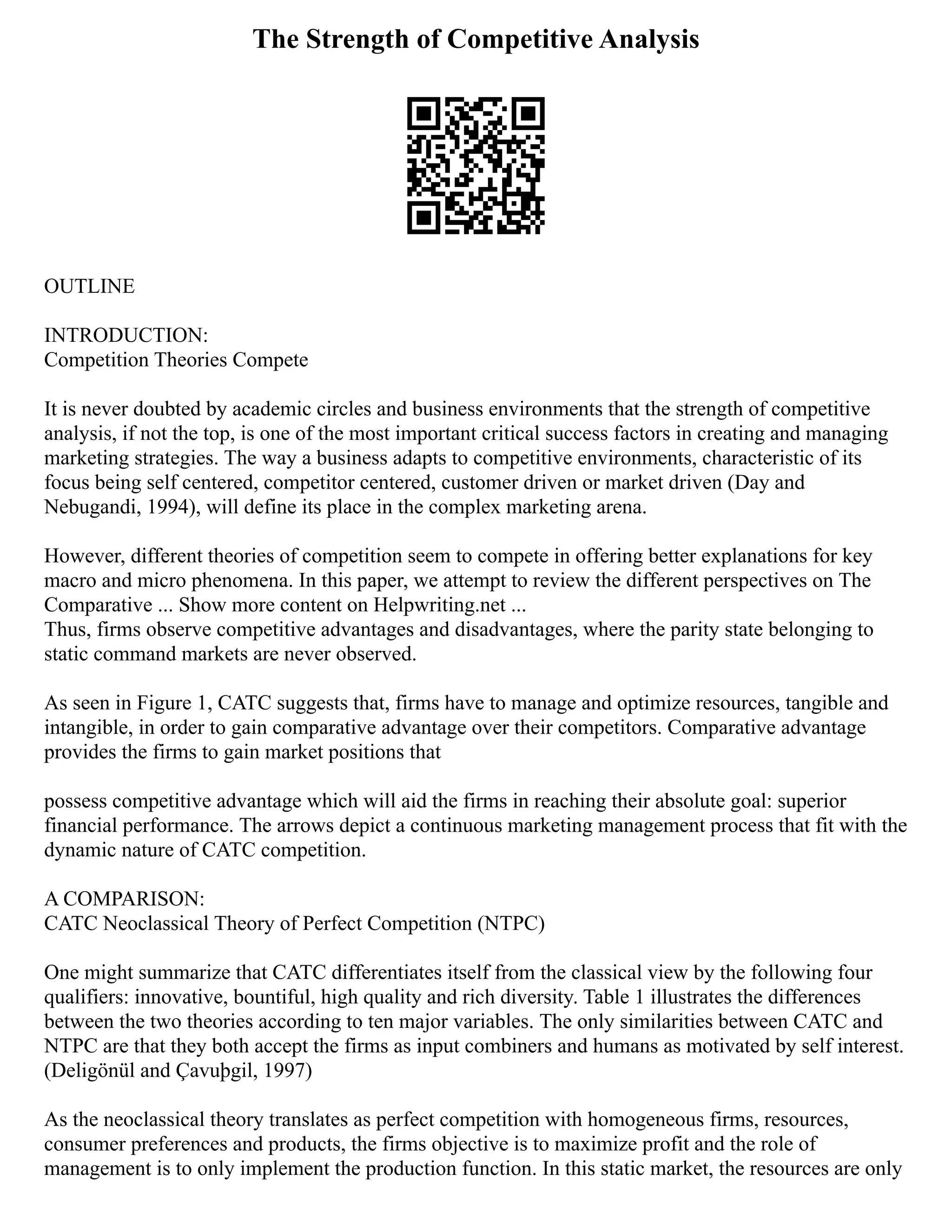 The Strength of Competitive Analysis
OUTLINE
INTRODUCTION:
Competition Theories Compete
It is never doubted by academic circles and business environments that the strength of competitive
analysis, if not the top, is one of the most important critical success factors in creating and managing
marketing strategies. The way a business adapts to competitive environments, characteristic of its
focus being self centered, competitor centered, customer driven or market driven (Day and
Nebugandi, 1994), will define its place in the complex marketing arena.
However, different theories of competition seem to compete in offering better explanations for key
macro and micro phenomena. In this paper, we attempt to review the different perspectives on The
Comparative ... Show more content on Helpwriting.net ...
Thus, firms observe competitive advantages and disadvantages, where the parity state belonging to
static command markets are never observed.
As seen in Figure 1, CATC suggests that, firms have to manage and optimize resources, tangible and
intangible, in order to gain comparative advantage over their competitors. Comparative advantage
provides the firms to gain market positions that
possess competitive advantage which will aid the firms in reaching their absolute goal: superior
financial performance. The arrows depict a continuous marketing management process that fit with the
dynamic nature of CATC competition.
A COMPARISON:
CATC Neoclassical Theory of Perfect Competition (NTPC)
One might summarize that CATC differentiates itself from the classical view by the following four
qualifiers: innovative, bountiful, high quality and rich diversity. Table 1 illustrates the differences
between the two theories according to ten major variables. The only similarities between CATC and
NTPC are that they both accept the firms as input combiners and humans as motivated by self interest.
(Deligönül and Çavuþgil, 1997)
As the neoclassical theory translates as perfect competition with homogeneous firms, resources,
consumer preferences and products, the firms objective is to maximize profit and the role of
management is to only implement the production function. In this static market, the resources are only
 