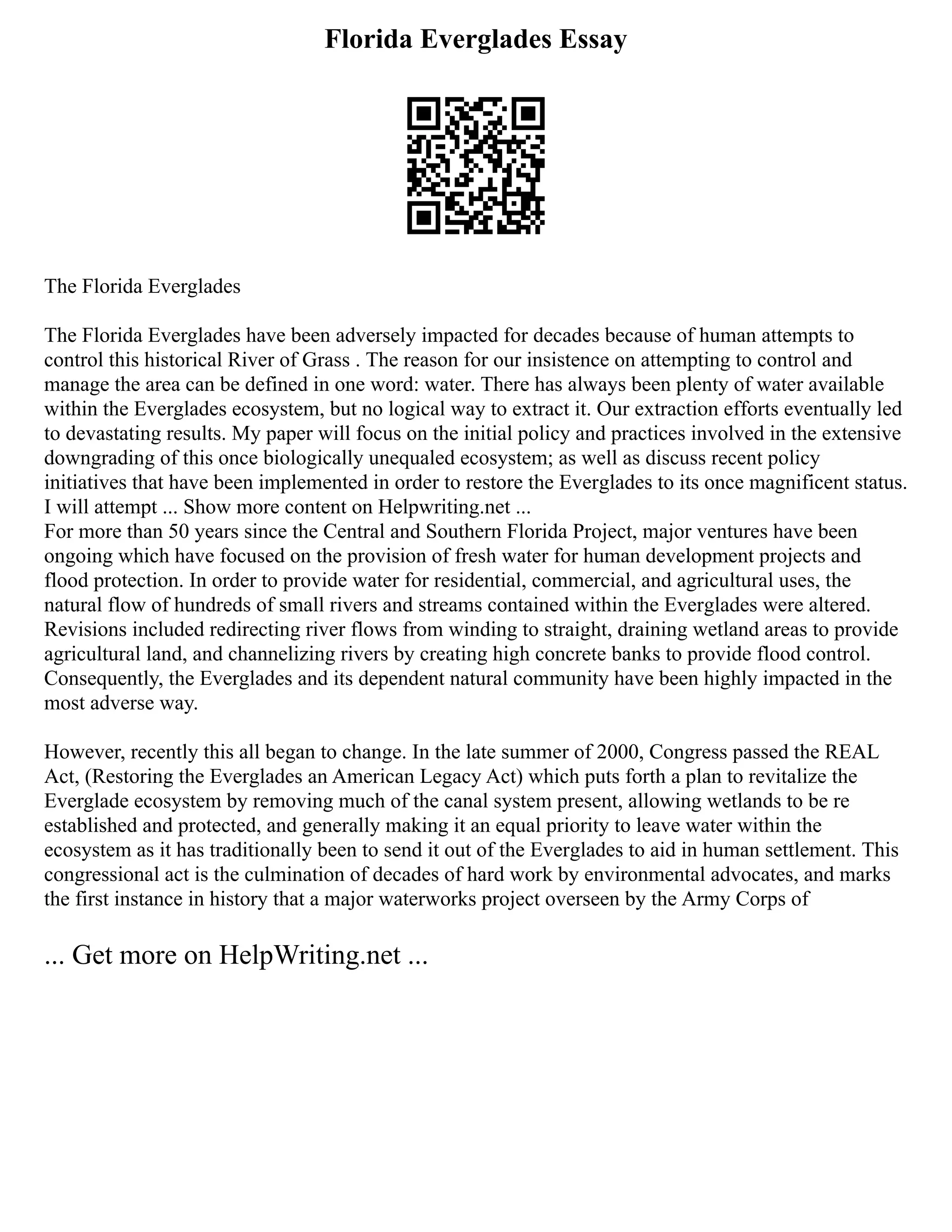 Florida Everglades Essay
The Florida Everglades
The Florida Everglades have been adversely impacted for decades because of human attempts to
control this historical River of Grass . The reason for our insistence on attempting to control and
manage the area can be defined in one word: water. There has always been plenty of water available
within the Everglades ecosystem, but no logical way to extract it. Our extraction efforts eventually led
to devastating results. My paper will focus on the initial policy and practices involved in the extensive
downgrading of this once biologically unequaled ecosystem; as well as discuss recent policy
initiatives that have been implemented in order to restore the Everglades to its once magnificent status.
I will attempt ... Show more content on Helpwriting.net ...
For more than 50 years since the Central and Southern Florida Project, major ventures have been
ongoing which have focused on the provision of fresh water for human development projects and
flood protection. In order to provide water for residential, commercial, and agricultural uses, the
natural flow of hundreds of small rivers and streams contained within the Everglades were altered.
Revisions included redirecting river flows from winding to straight, draining wetland areas to provide
agricultural land, and channelizing rivers by creating high concrete banks to provide flood control.
Consequently, the Everglades and its dependent natural community have been highly impacted in the
most adverse way.
However, recently this all began to change. In the late summer of 2000, Congress passed the REAL
Act, (Restoring the Everglades an American Legacy Act) which puts forth a plan to revitalize the
Everglade ecosystem by removing much of the canal system present, allowing wetlands to be re
established and protected, and generally making it an equal priority to leave water within the
ecosystem as it has traditionally been to send it out of the Everglades to aid in human settlement. This
congressional act is the culmination of decades of hard work by environmental advocates, and marks
the first instance in history that a major waterworks project overseen by the Army Corps of
... Get more on HelpWriting.net ...
 