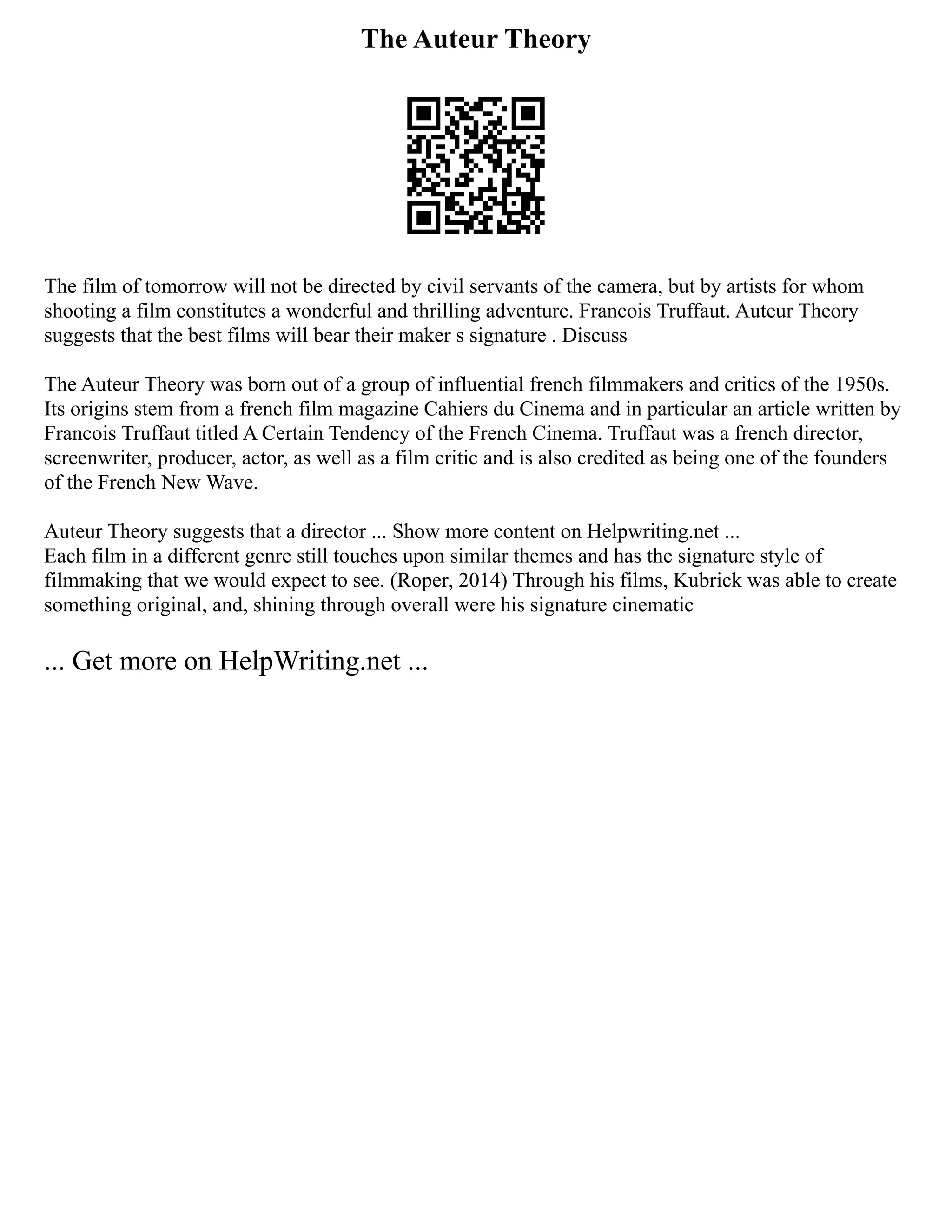 The Auteur Theory
The film of tomorrow will not be directed by civil servants of the camera, but by artists for whom
shooting a film constitutes a wonderful and thrilling adventure. Francois Truffaut. Auteur Theory
suggests that the best films will bear their maker s signature . Discuss
The Auteur Theory was born out of a group of influential french filmmakers and critics of the 1950s.
Its origins stem from a french film magazine Cahiers du Cinema and in particular an article written by
Francois Truffaut titled A Certain Tendency of the French Cinema. Truffaut was a french director,
screenwriter, producer, actor, as well as a film critic and is also credited as being one of the founders
of the French New Wave.
Auteur Theory suggests that a director ... Show more content on Helpwriting.net ...
Each film in a different genre still touches upon similar themes and has the signature style of
filmmaking that we would expect to see. (Roper, 2014) Through his films, Kubrick was able to create
something original, and, shining through overall were his signature cinematic
... Get more on HelpWriting.net ...
 