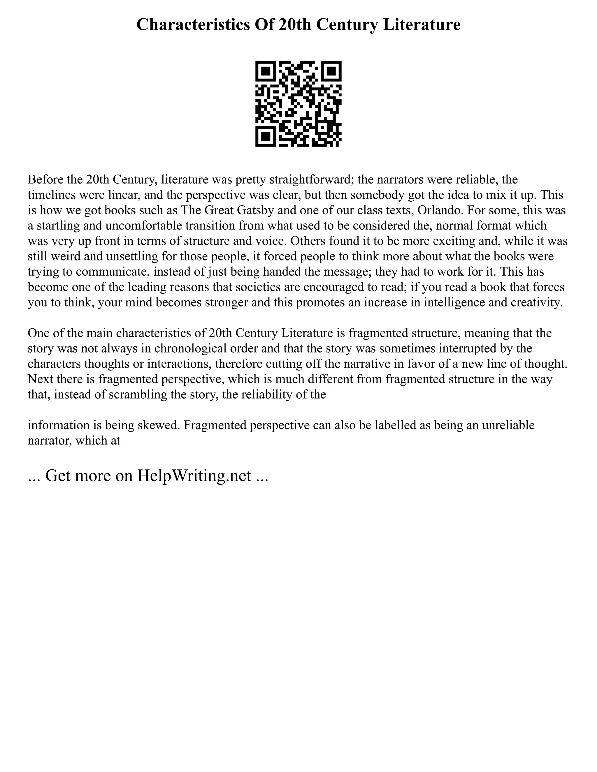 Characteristics Of 20th Century Literature
Before the 20th Century, literature was pretty straightforward; the narrators were reliable, the
timelines were linear, and the perspective was clear, but then somebody got the idea to mix it up. This
is how we got books such as The Great Gatsby and one of our class texts, Orlando. For some, this was
a startling and uncomfortable transition from what used to be considered the, normal format which
was very up front in terms of structure and voice. Others found it to be more exciting and, while it was
still weird and unsettling for those people, it forced people to think more about what the books were
trying to communicate, instead of just being handed the message; they had to work for it. This has
become one of the leading reasons that societies are encouraged to read; if you read a book that forces
you to think, your mind becomes stronger and this promotes an increase in intelligence and creativity.
One of the main characteristics of 20th Century Literature is fragmented structure, meaning that the
story was not always in chronological order and that the story was sometimes interrupted by the
characters thoughts or interactions, therefore cutting off the narrative in favor of a new line of thought.
Next there is fragmented perspective, which is much different from fragmented structure in the way
that, instead of scrambling the story, the reliability of the
information is being skewed. Fragmented perspective can also be labelled as being an unreliable
narrator, which at
... Get more on HelpWriting.net ...
 