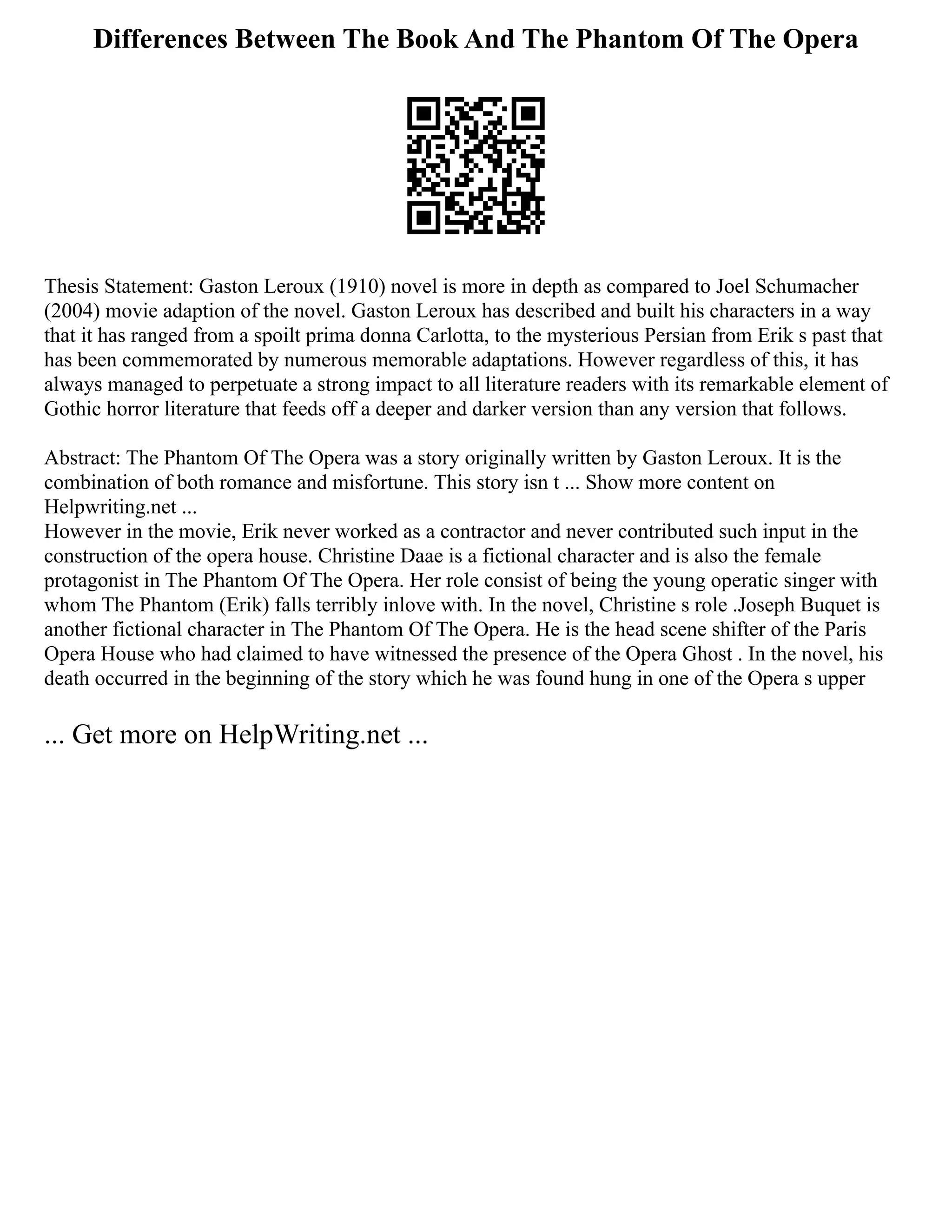 Differences Between The Book And The Phantom Of The Opera
Thesis Statement: Gaston Leroux (1910) novel is more in depth as compared to Joel Schumacher
(2004) movie adaption of the novel. Gaston Leroux has described and built his characters in a way
that it has ranged from a spoilt prima donna Carlotta, to the mysterious Persian from Erik s past that
has been commemorated by numerous memorable adaptations. However regardless of this, it has
always managed to perpetuate a strong impact to all literature readers with its remarkable element of
Gothic horror literature that feeds off a deeper and darker version than any version that follows.
Abstract: The Phantom Of The Opera was a story originally written by Gaston Leroux. It is the
combination of both romance and misfortune. This story isn t ... Show more content on
Helpwriting.net ...
However in the movie, Erik never worked as a contractor and never contributed such input in the
construction of the opera house. Christine Daae is a fictional character and is also the female
protagonist in The Phantom Of The Opera. Her role consist of being the young operatic singer with
whom The Phantom (Erik) falls terribly inlove with. In the novel, Christine s role .Joseph Buquet is
another fictional character in The Phantom Of The Opera. He is the head scene shifter of the Paris
Opera House who had claimed to have witnessed the presence of the Opera Ghost . In the novel, his
death occurred in the beginning of the story which he was found hung in one of the Opera s upper
... Get more on HelpWriting.net ...
 