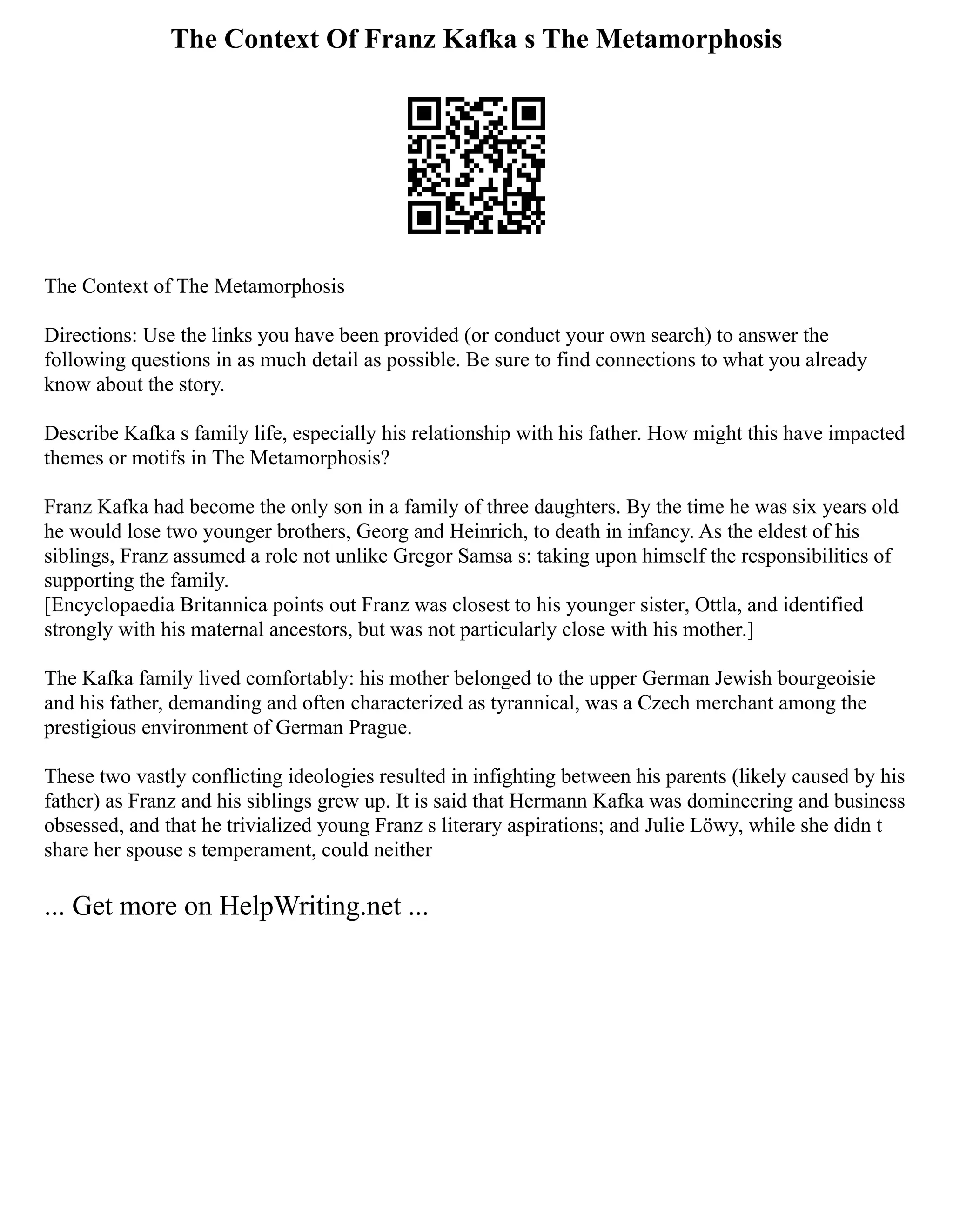 The Context Of Franz Kafka s The Metamorphosis
The Context of The Metamorphosis
Directions: Use the links you have been provided (or conduct your own search) to answer the
following questions in as much detail as possible. Be sure to find connections to what you already
know about the story.
Describe Kafka s family life, especially his relationship with his father. How might this have impacted
themes or motifs in The Metamorphosis?
Franz Kafka had become the only son in a family of three daughters. By the time he was six years old
he would lose two younger brothers, Georg and Heinrich, to death in infancy. As the eldest of his
siblings, Franz assumed a role not unlike Gregor Samsa s: taking upon himself the responsibilities of
supporting the family.
[Encyclopaedia Britannica points out Franz was closest to his younger sister, Ottla, and identified
strongly with his maternal ancestors, but was not particularly close with his mother.]
The Kafka family lived comfortably: his mother belonged to the upper German Jewish bourgeoisie
and his father, demanding and often characterized as tyrannical, was a Czech merchant among the
prestigious environment of German Prague.
These two vastly conflicting ideologies resulted in infighting between his parents (likely caused by his
father) as Franz and his siblings grew up. It is said that Hermann Kafka was domineering and business
obsessed, and that he trivialized young Franz s literary aspirations; and Julie Löwy, while she didn t
share her spouse s temperament, could neither
... Get more on HelpWriting.net ...
 