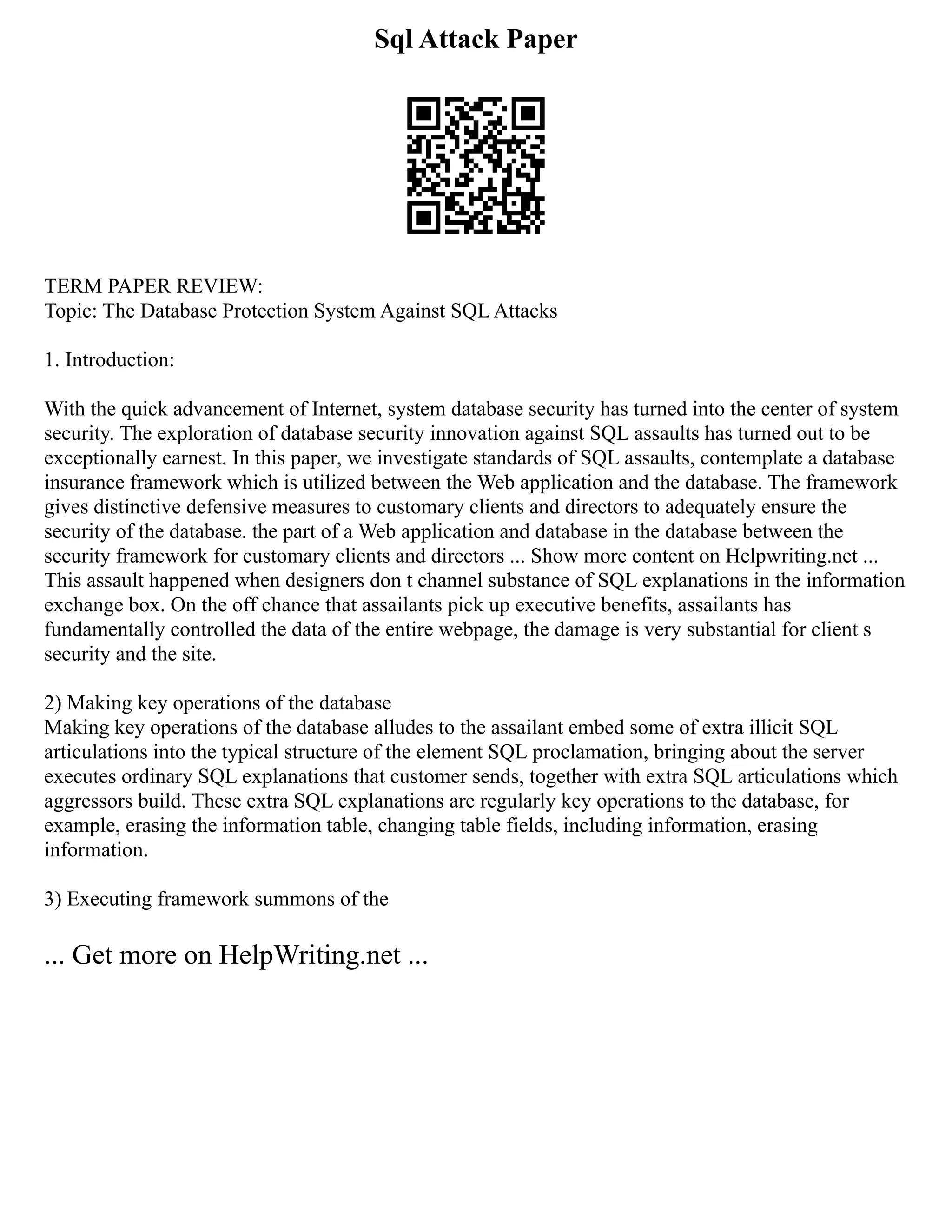 Sql Attack Paper
TERM PAPER REVIEW:
Topic: The Database Protection System Against SQL Attacks
1. Introduction:
With the quick advancement of Internet, system database security has turned into the center of system
security. The exploration of database security innovation against SQL assaults has turned out to be
exceptionally earnest. In this paper, we investigate standards of SQL assaults, contemplate a database
insurance framework which is utilized between the Web application and the database. The framework
gives distinctive defensive measures to customary clients and directors to adequately ensure the
security of the database. the part of a Web application and database in the database between the
security framework for customary clients and directors ... Show more content on Helpwriting.net ...
This assault happened when designers don t channel substance of SQL explanations in the information
exchange box. On the off chance that assailants pick up executive benefits, assailants has
fundamentally controlled the data of the entire webpage, the damage is very substantial for client s
security and the site.
2) Making key operations of the database
Making key operations of the database alludes to the assailant embed some of extra illicit SQL
articulations into the typical structure of the element SQL proclamation, bringing about the server
executes ordinary SQL explanations that customer sends, together with extra SQL articulations which
aggressors build. These extra SQL explanations are regularly key operations to the database, for
example, erasing the information table, changing table fields, including information, erasing
information.
3) Executing framework summons of the
... Get more on HelpWriting.net ...
 
