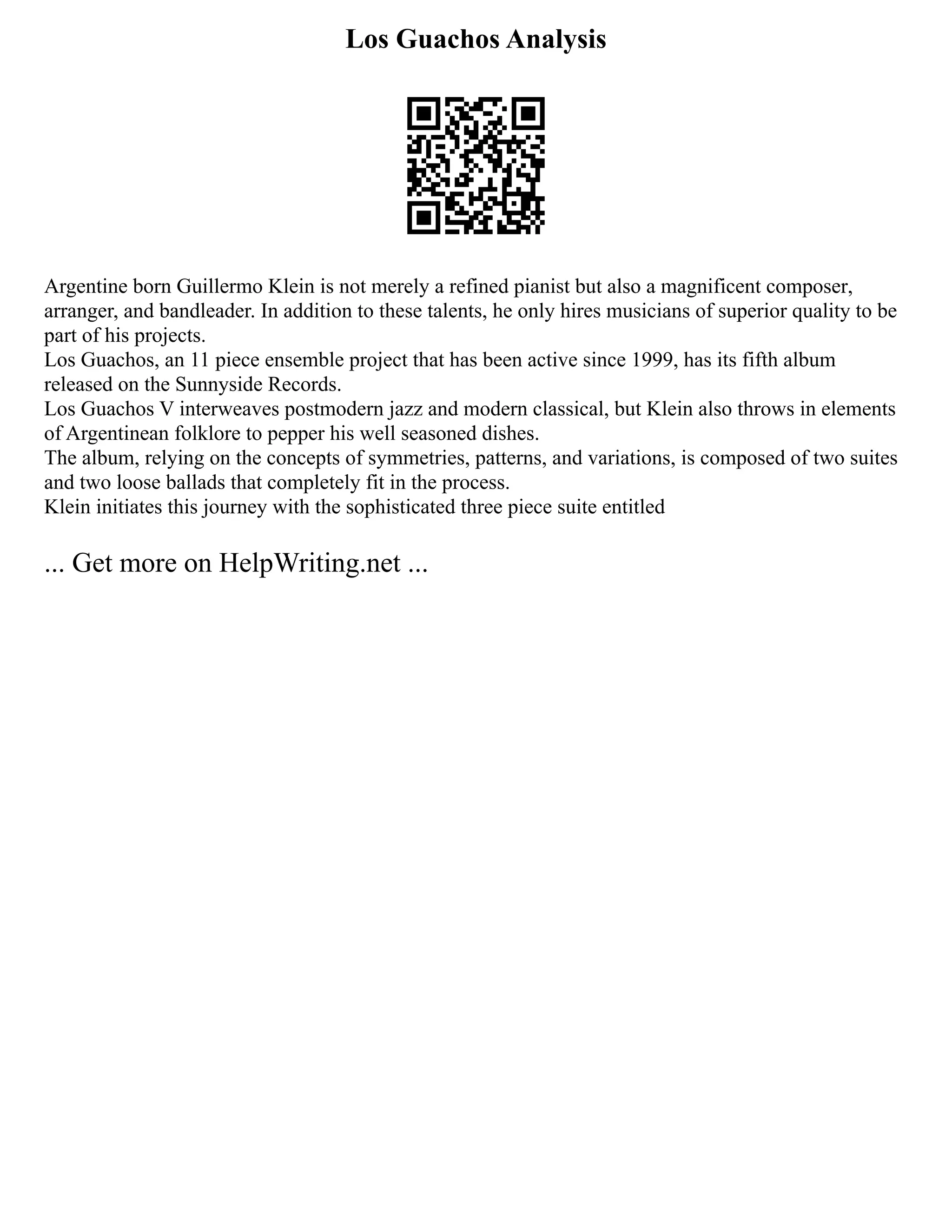 Los Guachos Analysis
Argentine born Guillermo Klein is not merely a refined pianist but also a magnificent composer,
arranger, and bandleader. In addition to these talents, he only hires musicians of superior quality to be
part of his projects.
Los Guachos, an 11 piece ensemble project that has been active since 1999, has its fifth album
released on the Sunnyside Records.
Los Guachos V interweaves postmodern jazz and modern classical, but Klein also throws in elements
of Argentinean folklore to pepper his well seasoned dishes.
The album, relying on the concepts of symmetries, patterns, and variations, is composed of two suites
and two loose ballads that completely fit in the process.
Klein initiates this journey with the sophisticated three piece suite entitled
... Get more on HelpWriting.net ...
 