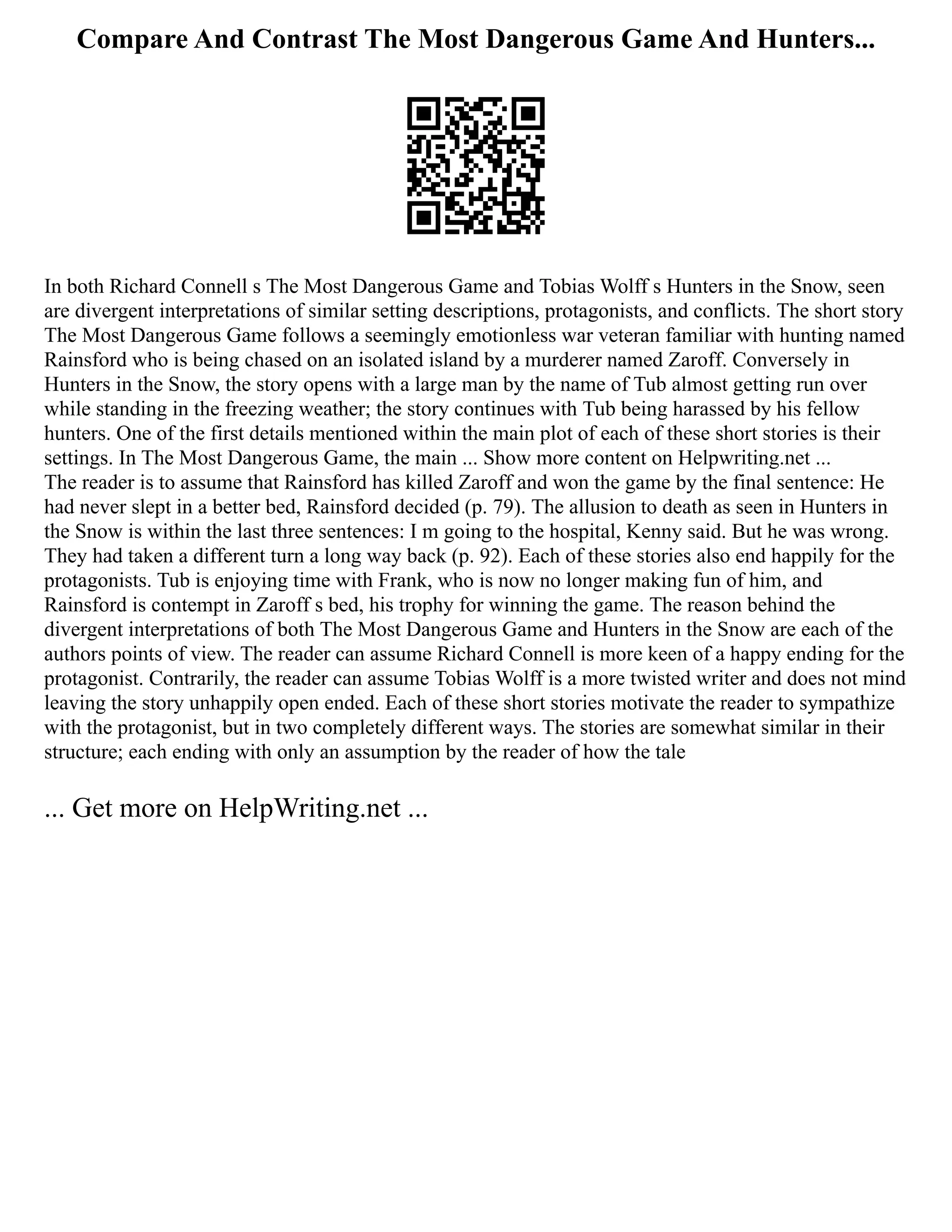 Compare And Contrast The Most Dangerous Game And Hunters...
In both Richard Connell s The Most Dangerous Game and Tobias Wolff s Hunters in the Snow, seen
are divergent interpretations of similar setting descriptions, protagonists, and conflicts. The short story
The Most Dangerous Game follows a seemingly emotionless war veteran familiar with hunting named
Rainsford who is being chased on an isolated island by a murderer named Zaroff. Conversely in
Hunters in the Snow, the story opens with a large man by the name of Tub almost getting run over
while standing in the freezing weather; the story continues with Tub being harassed by his fellow
hunters. One of the first details mentioned within the main plot of each of these short stories is their
settings. In The Most Dangerous Game, the main ... Show more content on Helpwriting.net ...
The reader is to assume that Rainsford has killed Zaroff and won the game by the final sentence: He
had never slept in a better bed, Rainsford decided (p. 79). The allusion to death as seen in Hunters in
the Snow is within the last three sentences: I m going to the hospital, Kenny said. But he was wrong.
They had taken a different turn a long way back (p. 92). Each of these stories also end happily for the
protagonists. Tub is enjoying time with Frank, who is now no longer making fun of him, and
Rainsford is contempt in Zaroff s bed, his trophy for winning the game. The reason behind the
divergent interpretations of both The Most Dangerous Game and Hunters in the Snow are each of the
authors points of view. The reader can assume Richard Connell is more keen of a happy ending for the
protagonist. Contrarily, the reader can assume Tobias Wolff is a more twisted writer and does not mind
leaving the story unhappily open ended. Each of these short stories motivate the reader to sympathize
with the protagonist, but in two completely different ways. The stories are somewhat similar in their
structure; each ending with only an assumption by the reader of how the tale
... Get more on HelpWriting.net ...
 