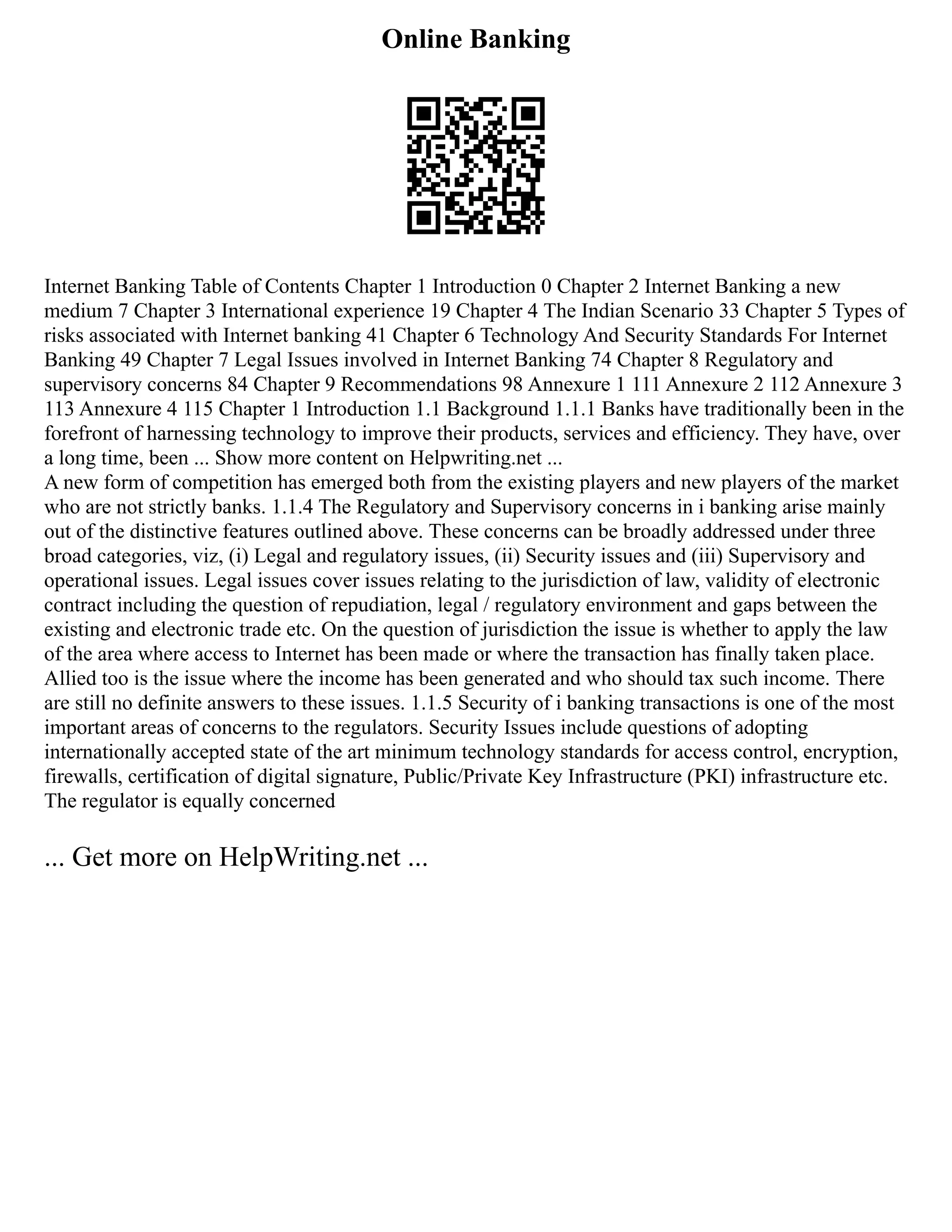 Online Banking
Internet Banking Table of Contents Chapter 1 Introduction 0 Chapter 2 Internet Banking a new
medium 7 Chapter 3 International experience 19 Chapter 4 The Indian Scenario 33 Chapter 5 Types of
risks associated with Internet banking 41 Chapter 6 Technology And Security Standards For Internet
Banking 49 Chapter 7 Legal Issues involved in Internet Banking 74 Chapter 8 Regulatory and
supervisory concerns 84 Chapter 9 Recommendations 98 Annexure 1 111 Annexure 2 112 Annexure 3
113 Annexure 4 115 Chapter 1 Introduction 1.1 Background 1.1.1 Banks have traditionally been in the
forefront of harnessing technology to improve their products, services and efficiency. They have, over
a long time, been ... Show more content on Helpwriting.net ...
A new form of competition has emerged both from the existing players and new players of the market
who are not strictly banks. 1.1.4 The Regulatory and Supervisory concerns in i banking arise mainly
out of the distinctive features outlined above. These concerns can be broadly addressed under three
broad categories, viz, (i) Legal and regulatory issues, (ii) Security issues and (iii) Supervisory and
operational issues. Legal issues cover issues relating to the jurisdiction of law, validity of electronic
contract including the question of repudiation, legal / regulatory environment and gaps between the
existing and electronic trade etc. On the question of jurisdiction the issue is whether to apply the law
of the area where access to Internet has been made or where the transaction has finally taken place.
Allied too is the issue where the income has been generated and who should tax such income. There
are still no definite answers to these issues. 1.1.5 Security of i banking transactions is one of the most
important areas of concerns to the regulators. Security Issues include questions of adopting
internationally accepted state of the art minimum technology standards for access control, encryption,
firewalls, certification of digital signature, Public/Private Key Infrastructure (PKI) infrastructure etc.
The regulator is equally concerned
... Get more on HelpWriting.net ...
 