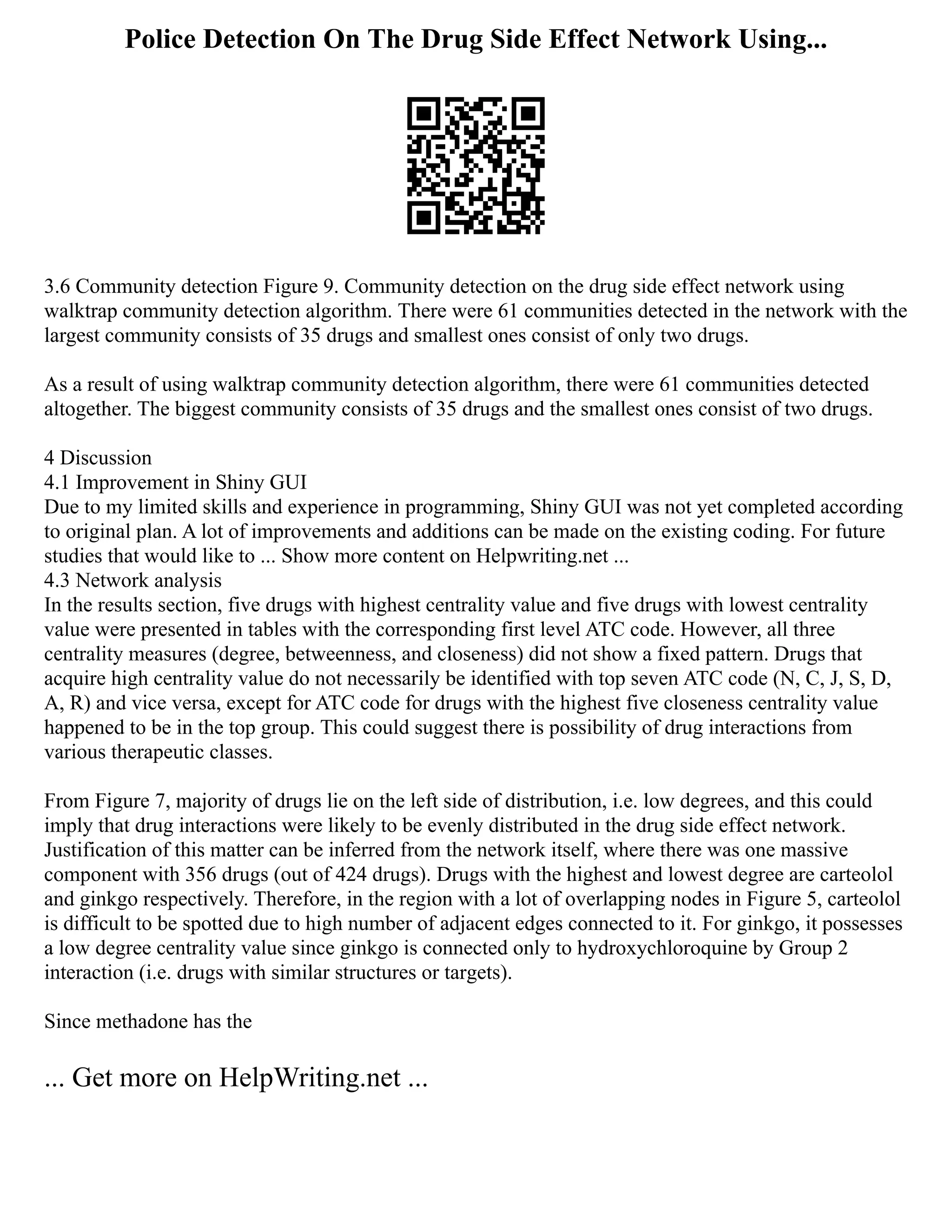 Police Detection On The Drug Side Effect Network Using...
3.6 Community detection Figure 9. Community detection on the drug side effect network using
walktrap community detection algorithm. There were 61 communities detected in the network with the
largest community consists of 35 drugs and smallest ones consist of only two drugs.
As a result of using walktrap community detection algorithm, there were 61 communities detected
altogether. The biggest community consists of 35 drugs and the smallest ones consist of two drugs.
4 Discussion
4.1 Improvement in Shiny GUI
Due to my limited skills and experience in programming, Shiny GUI was not yet completed according
to original plan. A lot of improvements and additions can be made on the existing coding. For future
studies that would like to ... Show more content on Helpwriting.net ...
4.3 Network analysis
In the results section, five drugs with highest centrality value and five drugs with lowest centrality
value were presented in tables with the corresponding first level ATC code. However, all three
centrality measures (degree, betweenness, and closeness) did not show a fixed pattern. Drugs that
acquire high centrality value do not necessarily be identified with top seven ATC code (N, C, J, S, D,
A, R) and vice versa, except for ATC code for drugs with the highest five closeness centrality value
happened to be in the top group. This could suggest there is possibility of drug interactions from
various therapeutic classes.
From Figure 7, majority of drugs lie on the left side of distribution, i.e. low degrees, and this could
imply that drug interactions were likely to be evenly distributed in the drug side effect network.
Justification of this matter can be inferred from the network itself, where there was one massive
component with 356 drugs (out of 424 drugs). Drugs with the highest and lowest degree are carteolol
and ginkgo respectively. Therefore, in the region with a lot of overlapping nodes in Figure 5, carteolol
is difficult to be spotted due to high number of adjacent edges connected to it. For ginkgo, it possesses
a low degree centrality value since ginkgo is connected only to hydroxychloroquine by Group 2
interaction (i.e. drugs with similar structures or targets).
Since methadone has the
... Get more on HelpWriting.net ...
 