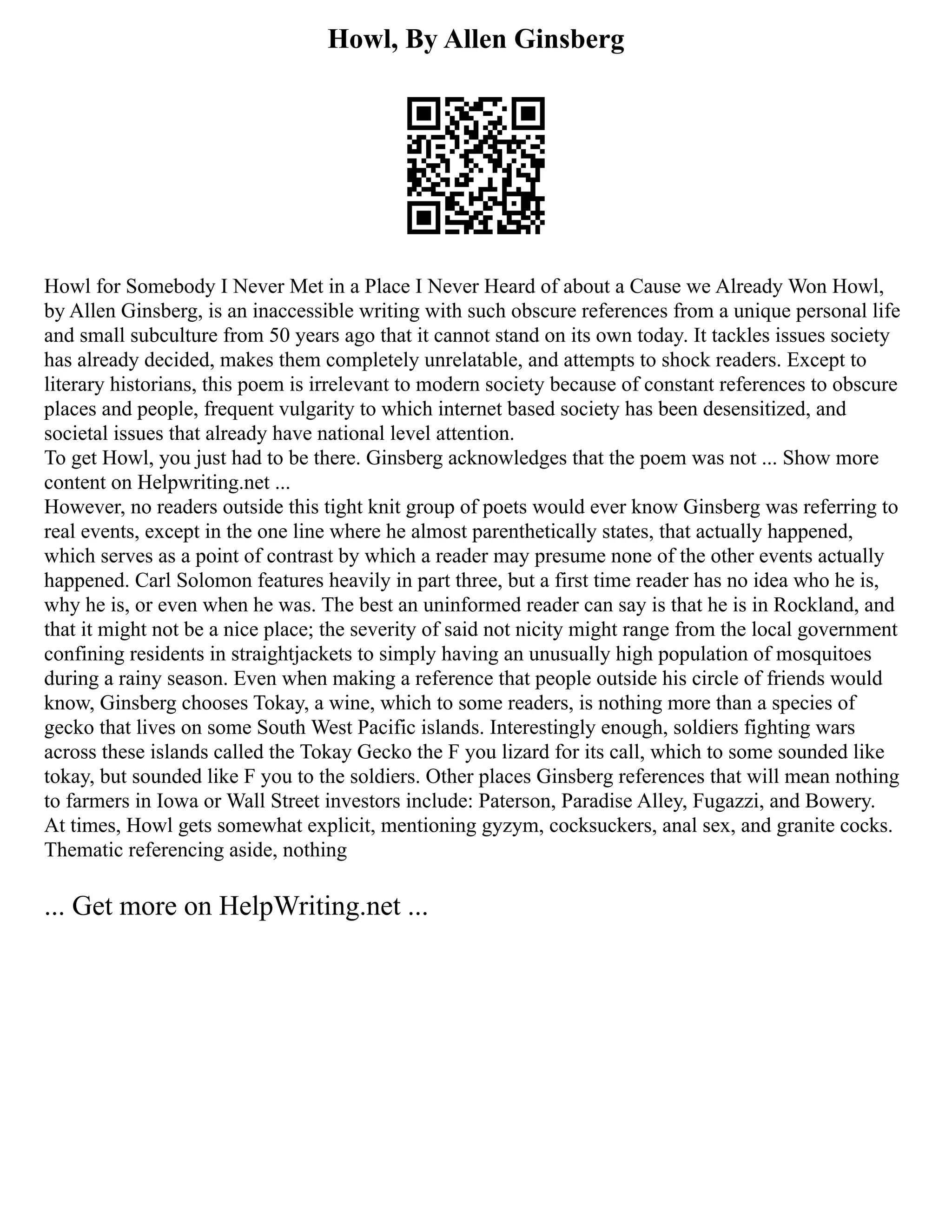 Howl, By Allen Ginsberg
Howl for Somebody I Never Met in a Place I Never Heard of about a Cause we Already Won Howl,
by Allen Ginsberg, is an inaccessible writing with such obscure references from a unique personal life
and small subculture from 50 years ago that it cannot stand on its own today. It tackles issues society
has already decided, makes them completely unrelatable, and attempts to shock readers. Except to
literary historians, this poem is irrelevant to modern society because of constant references to obscure
places and people, frequent vulgarity to which internet based society has been desensitized, and
societal issues that already have national level attention.
To get Howl, you just had to be there. Ginsberg acknowledges that the poem was not ... Show more
content on Helpwriting.net ...
However, no readers outside this tight knit group of poets would ever know Ginsberg was referring to
real events, except in the one line where he almost parenthetically states, that actually happened,
which serves as a point of contrast by which a reader may presume none of the other events actually
happened. Carl Solomon features heavily in part three, but a first time reader has no idea who he is,
why he is, or even when he was. The best an uninformed reader can say is that he is in Rockland, and
that it might not be a nice place; the severity of said not nicity might range from the local government
confining residents in straightjackets to simply having an unusually high population of mosquitoes
during a rainy season. Even when making a reference that people outside his circle of friends would
know, Ginsberg chooses Tokay, a wine, which to some readers, is nothing more than a species of
gecko that lives on some South West Pacific islands. Interestingly enough, soldiers fighting wars
across these islands called the Tokay Gecko the F you lizard for its call, which to some sounded like
tokay, but sounded like F you to the soldiers. Other places Ginsberg references that will mean nothing
to farmers in Iowa or Wall Street investors include: Paterson, Paradise Alley, Fugazzi, and Bowery.
At times, Howl gets somewhat explicit, mentioning gyzym, cocksuckers, anal sex, and granite cocks.
Thematic referencing aside, nothing
... Get more on HelpWriting.net ...
 