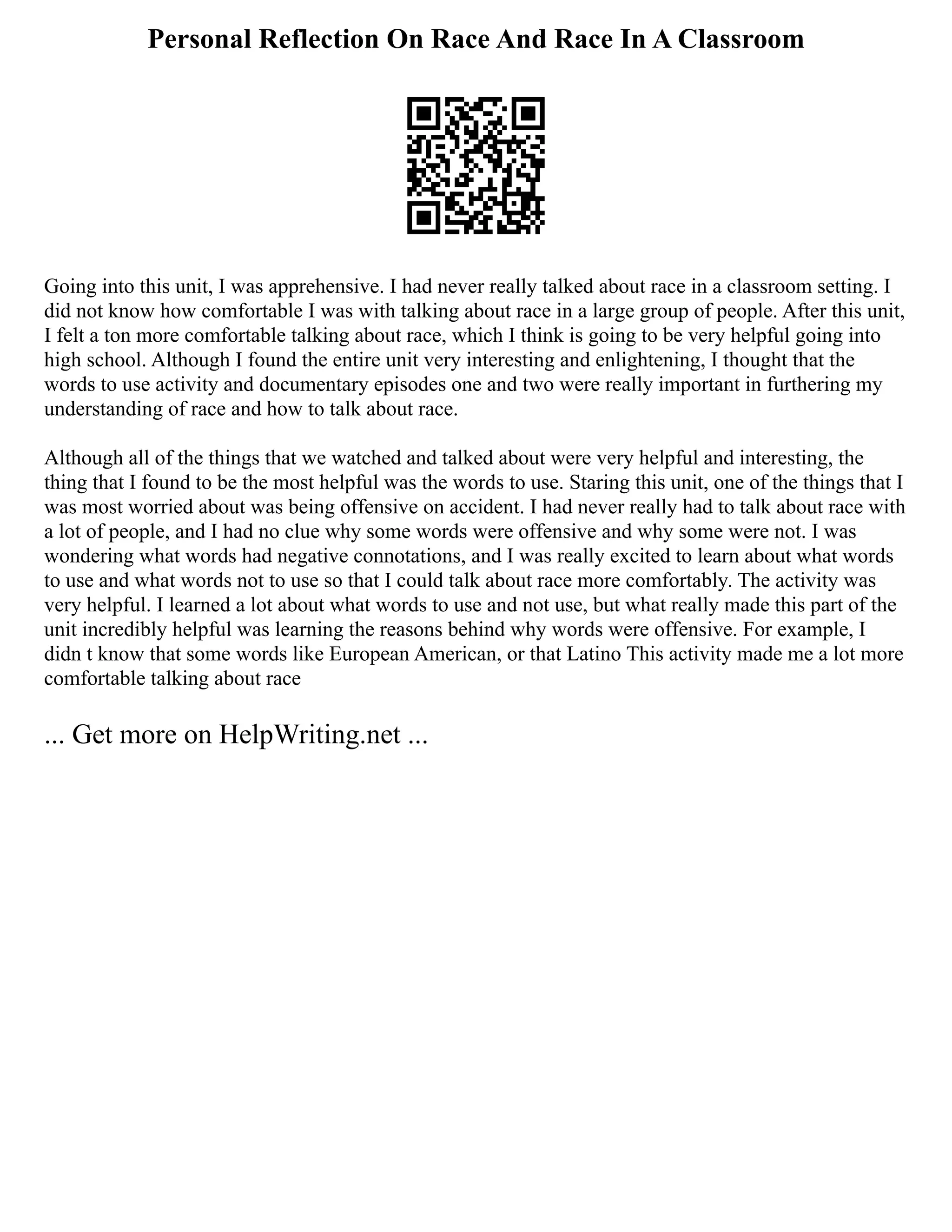 Personal Reflection On Race And Race In A Classroom
Going into this unit, I was apprehensive. I had never really talked about race in a classroom setting. I
did not know how comfortable I was with talking about race in a large group of people. After this unit,
I felt a ton more comfortable talking about race, which I think is going to be very helpful going into
high school. Although I found the entire unit very interesting and enlightening, I thought that the
words to use activity and documentary episodes one and two were really important in furthering my
understanding of race and how to talk about race.
Although all of the things that we watched and talked about were very helpful and interesting, the
thing that I found to be the most helpful was the words to use. Staring this unit, one of the things that I
was most worried about was being offensive on accident. I had never really had to talk about race with
a lot of people, and I had no clue why some words were offensive and why some were not. I was
wondering what words had negative connotations, and I was really excited to learn about what words
to use and what words not to use so that I could talk about race more comfortably. The activity was
very helpful. I learned a lot about what words to use and not use, but what really made this part of the
unit incredibly helpful was learning the reasons behind why words were offensive. For example, I
didn t know that some words like European American, or that Latino This activity made me a lot more
comfortable talking about race
... Get more on HelpWriting.net ...
 