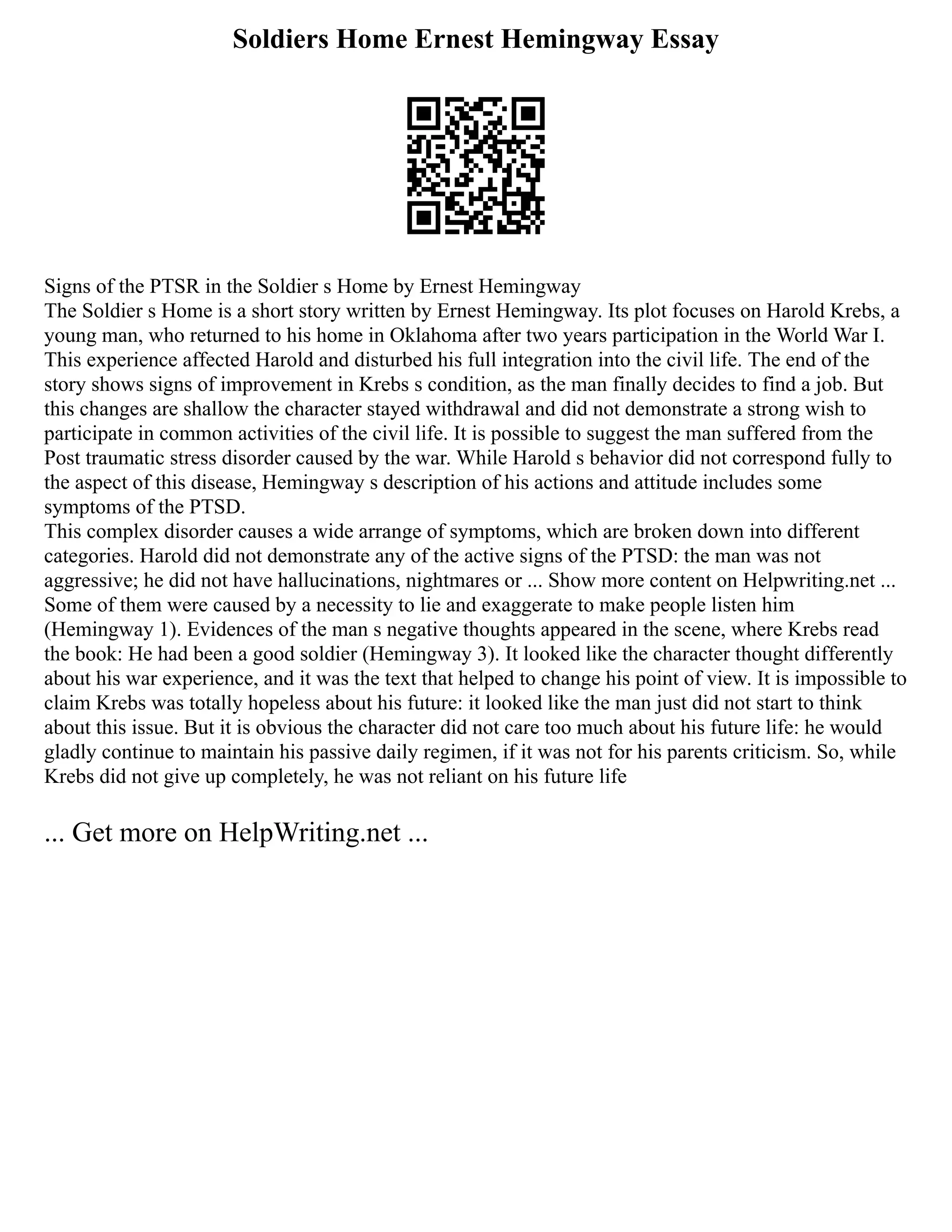 Soldiers Home Ernest Hemingway Essay
Signs of the PTSR in the Soldier s Home by Ernest Hemingway
The Soldier s Home is a short story written by Ernest Hemingway. Its plot focuses on Harold Krebs, a
young man, who returned to his home in Oklahoma after two years participation in the World War I.
This experience affected Harold and disturbed his full integration into the civil life. The end of the
story shows signs of improvement in Krebs s condition, as the man finally decides to find a job. But
this changes are shallow the character stayed withdrawal and did not demonstrate a strong wish to
participate in common activities of the civil life. It is possible to suggest the man suffered from the
Post traumatic stress disorder caused by the war. While Harold s behavior did not correspond fully to
the aspect of this disease, Hemingway s description of his actions and attitude includes some
symptoms of the PTSD.
This complex disorder causes a wide arrange of symptoms, which are broken down into different
categories. Harold did not demonstrate any of the active signs of the PTSD: the man was not
aggressive; he did not have hallucinations, nightmares or ... Show more content on Helpwriting.net ...
Some of them were caused by a necessity to lie and exaggerate to make people listen him
(Hemingway 1). Evidences of the man s negative thoughts appeared in the scene, where Krebs read
the book: He had been a good soldier (Hemingway 3). It looked like the character thought differently
about his war experience, and it was the text that helped to change his point of view. It is impossible to
claim Krebs was totally hopeless about his future: it looked like the man just did not start to think
about this issue. But it is obvious the character did not care too much about his future life: he would
gladly continue to maintain his passive daily regimen, if it was not for his parents criticism. So, while
Krebs did not give up completely, he was not reliant on his future life
... Get more on HelpWriting.net ...
 