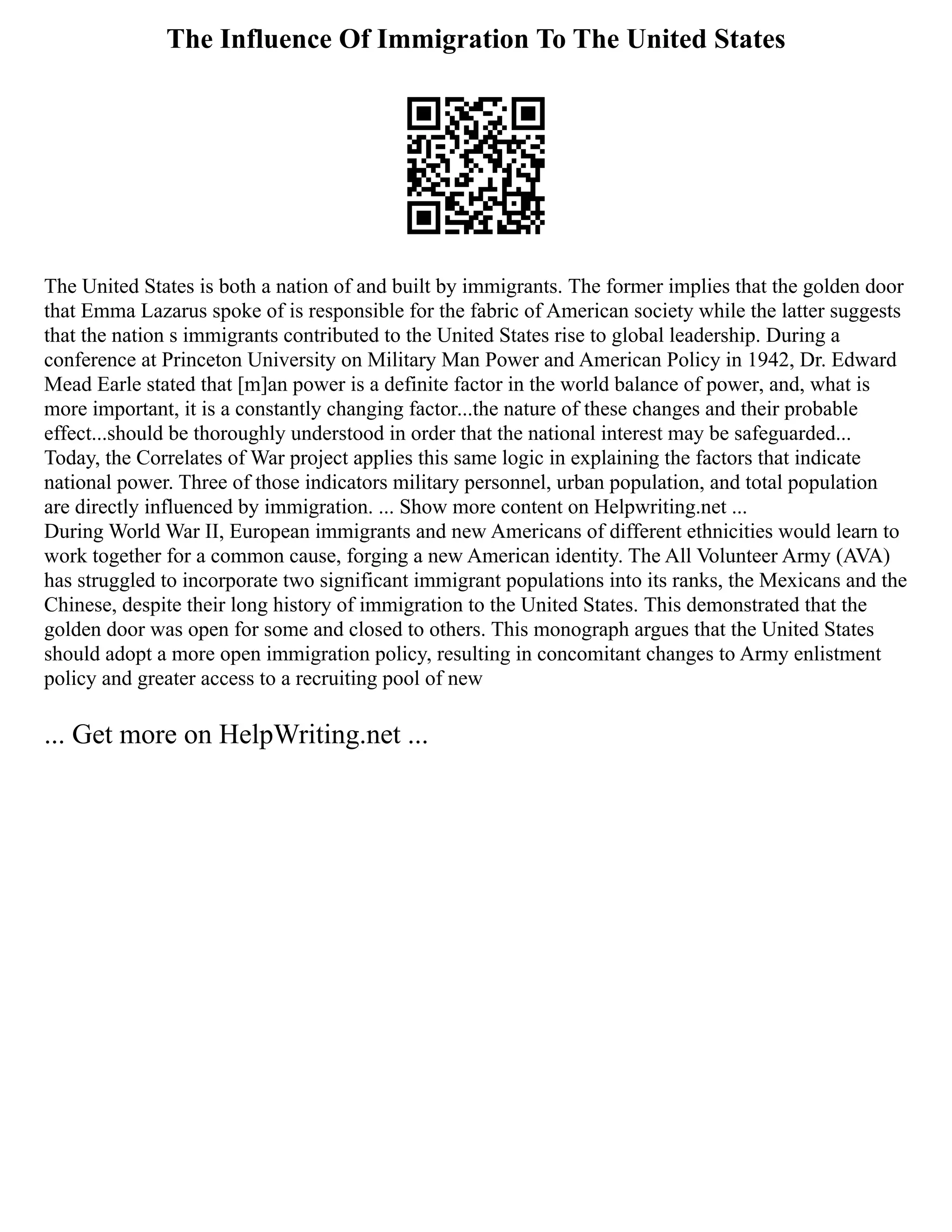 The Influence Of Immigration To The United States
The United States is both a nation of and built by immigrants. The former implies that the golden door
that Emma Lazarus spoke of is responsible for the fabric of American society while the latter suggests
that the nation s immigrants contributed to the United States rise to global leadership. During a
conference at Princeton University on Military Man Power and American Policy in 1942, Dr. Edward
Mead Earle stated that [m]an power is a definite factor in the world balance of power, and, what is
more important, it is a constantly changing factor...the nature of these changes and their probable
effect...should be thoroughly understood in order that the national interest may be safeguarded...
Today, the Correlates of War project applies this same logic in explaining the factors that indicate
national power. Three of those indicators military personnel, urban population, and total population
are directly influenced by immigration. ... Show more content on Helpwriting.net ...
During World War II, European immigrants and new Americans of different ethnicities would learn to
work together for a common cause, forging a new American identity. The All Volunteer Army (AVA)
has struggled to incorporate two significant immigrant populations into its ranks, the Mexicans and the
Chinese, despite their long history of immigration to the United States. This demonstrated that the
golden door was open for some and closed to others. This monograph argues that the United States
should adopt a more open immigration policy, resulting in concomitant changes to Army enlistment
policy and greater access to a recruiting pool of new
... Get more on HelpWriting.net ...
 