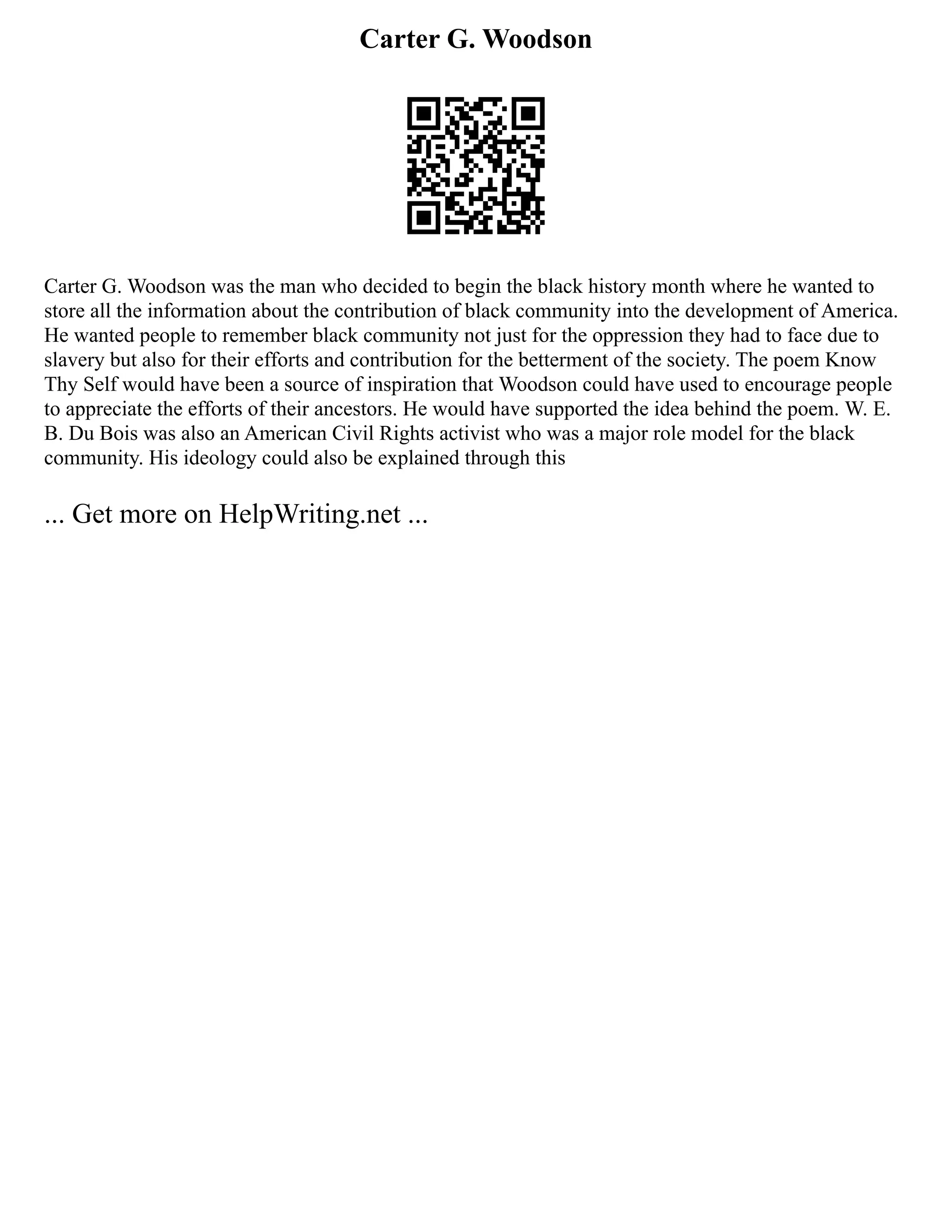Carter G. Woodson
Carter G. Woodson was the man who decided to begin the black history month where he wanted to
store all the information about the contribution of black community into the development of America.
He wanted people to remember black community not just for the oppression they had to face due to
slavery but also for their efforts and contribution for the betterment of the society. The poem Know
Thy Self would have been a source of inspiration that Woodson could have used to encourage people
to appreciate the efforts of their ancestors. He would have supported the idea behind the poem. W. E.
B. Du Bois was also an American Civil Rights activist who was a major role model for the black
community. His ideology could also be explained through this
... Get more on HelpWriting.net ...
 
