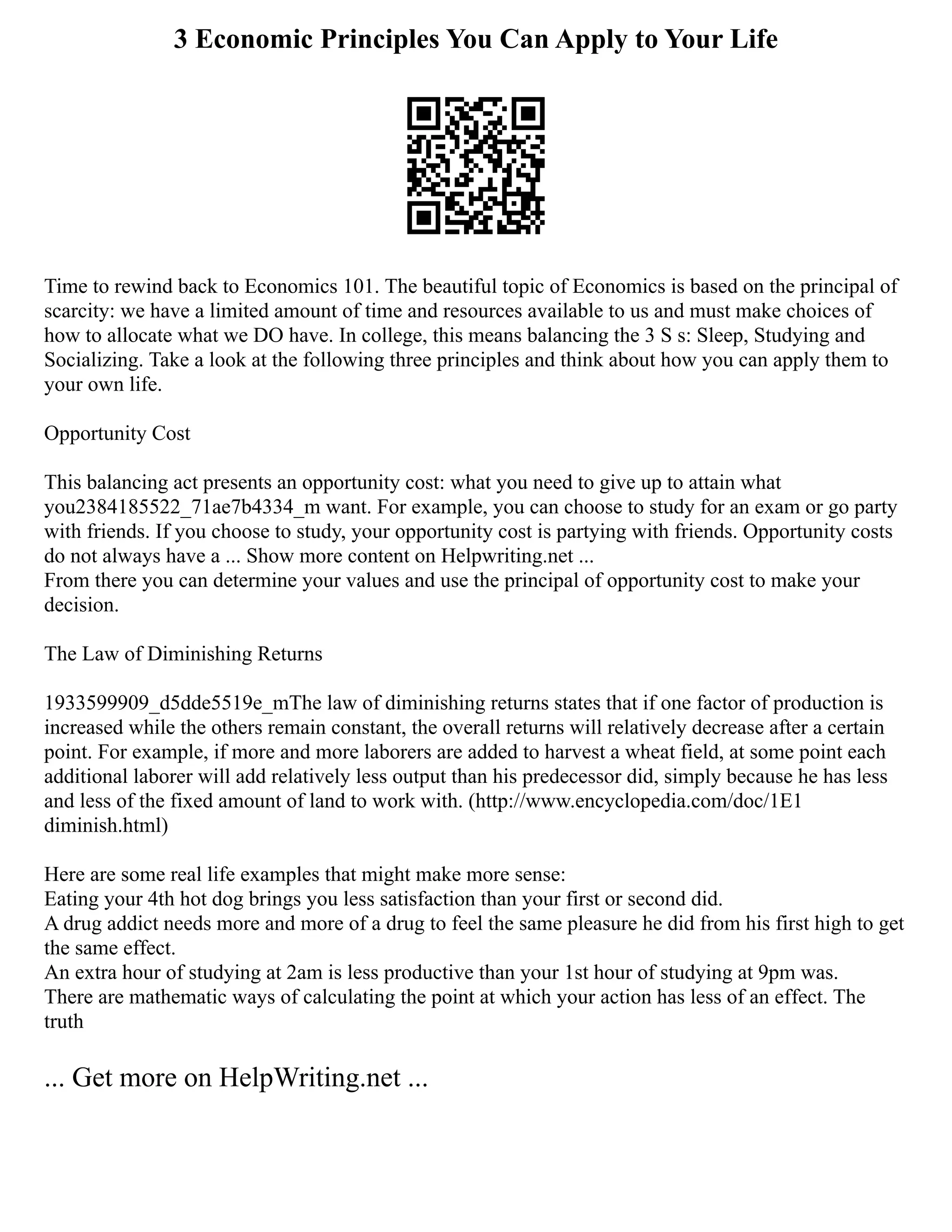3 Economic Principles You Can Apply to Your Life
Time to rewind back to Economics 101. The beautiful topic of Economics is based on the principal of
scarcity: we have a limited amount of time and resources available to us and must make choices of
how to allocate what we DO have. In college, this means balancing the 3 S s: Sleep, Studying and
Socializing. Take a look at the following three principles and think about how you can apply them to
your own life.
Opportunity Cost
This balancing act presents an opportunity cost: what you need to give up to attain what
you2384185522_71ae7b4334_m want. For example, you can choose to study for an exam or go party
with friends. If you choose to study, your opportunity cost is partying with friends. Opportunity costs
do not always have a ... Show more content on Helpwriting.net ...
From there you can determine your values and use the principal of opportunity cost to make your
decision.
The Law of Diminishing Returns
1933599909_d5dde5519e_mThe law of diminishing returns states that if one factor of production is
increased while the others remain constant, the overall returns will relatively decrease after a certain
point. For example, if more and more laborers are added to harvest a wheat field, at some point each
additional laborer will add relatively less output than his predecessor did, simply because he has less
and less of the fixed amount of land to work with. (http://www.encyclopedia.com/doc/1E1
diminish.html)
Here are some real life examples that might make more sense:
Eating your 4th hot dog brings you less satisfaction than your first or second did.
A drug addict needs more and more of a drug to feel the same pleasure he did from his first high to get
the same effect.
An extra hour of studying at 2am is less productive than your 1st hour of studying at 9pm was.
There are mathematic ways of calculating the point at which your action has less of an effect. The
truth
... Get more on HelpWriting.net ...
 