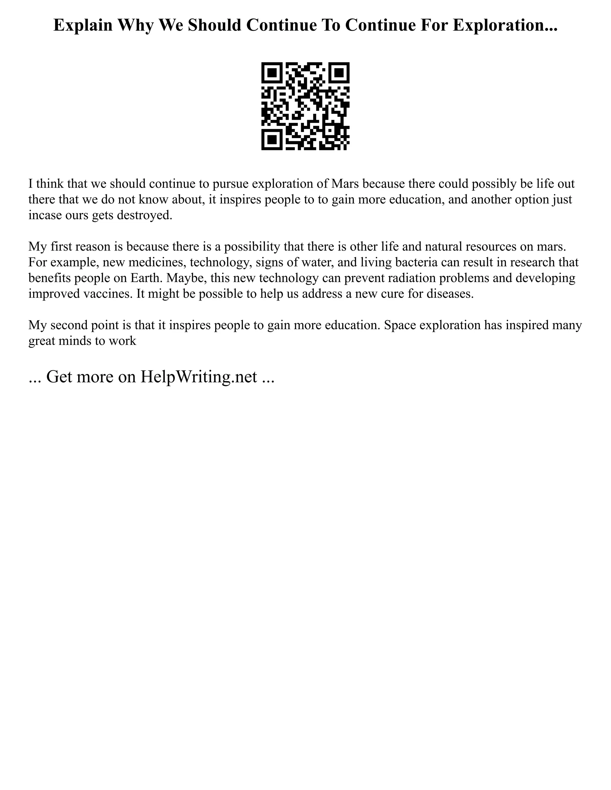 Explain Why We Should Continue To Continue For Exploration...
I think that we should continue to pursue exploration of Mars because there could possibly be life out
there that we do not know about, it inspires people to to gain more education, and another option just
incase ours gets destroyed.
My first reason is because there is a possibility that there is other life and natural resources on mars.
For example, new medicines, technology, signs of water, and living bacteria can result in research that
benefits people on Earth. Maybe, this new technology can prevent radiation problems and developing
improved vaccines. It might be possible to help us address a new cure for diseases.
My second point is that it inspires people to gain more education. Space exploration has inspired many
great minds to work
... Get more on HelpWriting.net ...
 