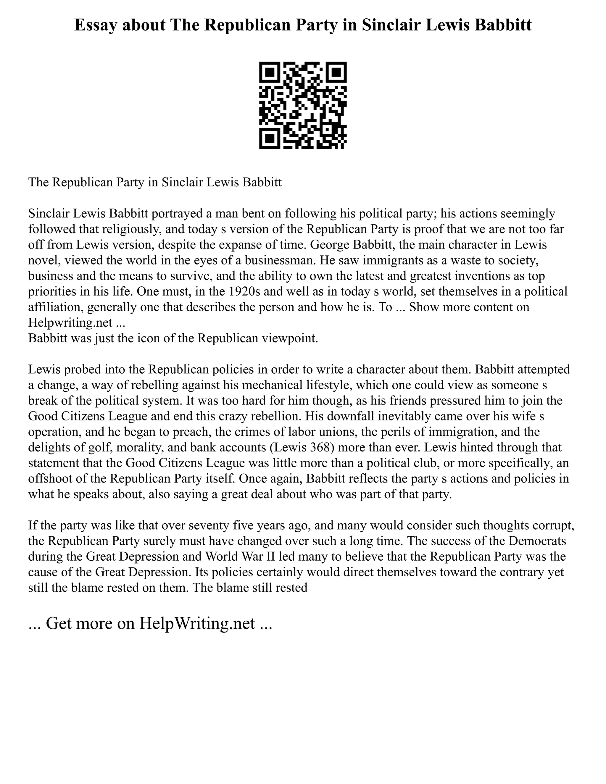 Essay about The Republican Party in Sinclair Lewis Babbitt
The Republican Party in Sinclair Lewis Babbitt
Sinclair Lewis Babbitt portrayed a man bent on following his political party; his actions seemingly
followed that religiously, and today s version of the Republican Party is proof that we are not too far
off from Lewis version, despite the expanse of time. George Babbitt, the main character in Lewis
novel, viewed the world in the eyes of a businessman. He saw immigrants as a waste to society,
business and the means to survive, and the ability to own the latest and greatest inventions as top
priorities in his life. One must, in the 1920s and well as in today s world, set themselves in a political
affiliation, generally one that describes the person and how he is. To ... Show more content on
Helpwriting.net ...
Babbitt was just the icon of the Republican viewpoint.
Lewis probed into the Republican policies in order to write a character about them. Babbitt attempted
a change, a way of rebelling against his mechanical lifestyle, which one could view as someone s
break of the political system. It was too hard for him though, as his friends pressured him to join the
Good Citizens League and end this crazy rebellion. His downfall inevitably came over his wife s
operation, and he began to preach, the crimes of labor unions, the perils of immigration, and the
delights of golf, morality, and bank accounts (Lewis 368) more than ever. Lewis hinted through that
statement that the Good Citizens League was little more than a political club, or more specifically, an
offshoot of the Republican Party itself. Once again, Babbitt reflects the party s actions and policies in
what he speaks about, also saying a great deal about who was part of that party.
If the party was like that over seventy five years ago, and many would consider such thoughts corrupt,
the Republican Party surely must have changed over such a long time. The success of the Democrats
during the Great Depression and World War II led many to believe that the Republican Party was the
cause of the Great Depression. Its policies certainly would direct themselves toward the contrary yet
still the blame rested on them. The blame still rested
... Get more on HelpWriting.net ...
 