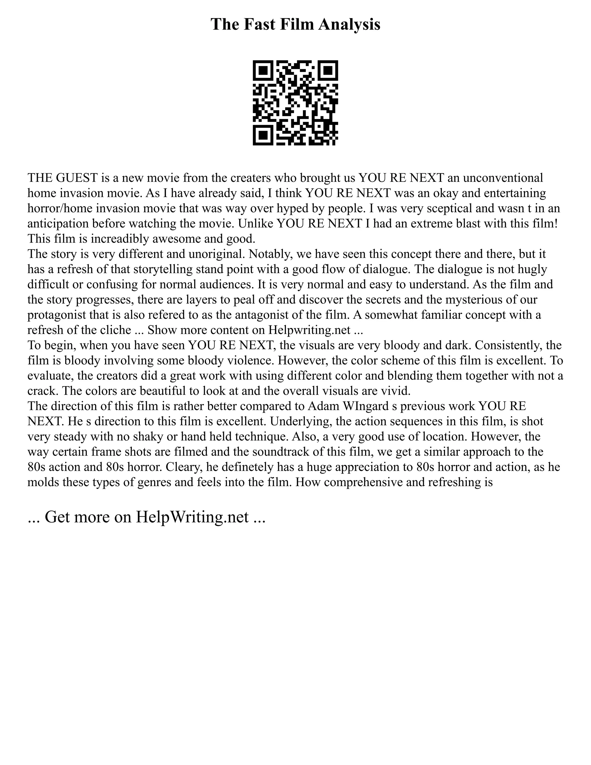 The Fast Film Analysis
THE GUEST is a new movie from the creaters who brought us YOU RE NEXT an unconventional
home invasion movie. As I have already said, I think YOU RE NEXT was an okay and entertaining
horror/home invasion movie that was way over hyped by people. I was very sceptical and wasn t in an
anticipation before watching the movie. Unlike YOU RE NEXT I had an extreme blast with this film!
This film is increadibly awesome and good.
The story is very different and unoriginal. Notably, we have seen this concept there and there, but it
has a refresh of that storytelling stand point with a good flow of dialogue. The dialogue is not hugly
difficult or confusing for normal audiences. It is very normal and easy to understand. As the film and
the story progresses, there are layers to peal off and discover the secrets and the mysterious of our
protagonist that is also refered to as the antagonist of the film. A somewhat familiar concept with a
refresh of the cliche ... Show more content on Helpwriting.net ...
To begin, when you have seen YOU RE NEXT, the visuals are very bloody and dark. Consistently, the
film is bloody involving some bloody violence. However, the color scheme of this film is excellent. To
evaluate, the creators did a great work with using different color and blending them together with not a
crack. The colors are beautiful to look at and the overall visuals are vivid.
The direction of this film is rather better compared to Adam WIngard s previous work YOU RE
NEXT. He s direction to this film is excellent. Underlying, the action sequences in this film, is shot
very steady with no shaky or hand held technique. Also, a very good use of location. However, the
way certain frame shots are filmed and the soundtrack of this film, we get a similar approach to the
80s action and 80s horror. Cleary, he definetely has a huge appreciation to 80s horror and action, as he
molds these types of genres and feels into the film. How comprehensive and refreshing is
... Get more on HelpWriting.net ...
 