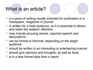 What is an article? 
is a piece of writing usually intended for publication in a 
newspaper, magazine or journal 
is written for a wide audience, so it is essential to attract 
and retain the readers’ attention 
may include amusing stories, reported speech and 
descriptions 
can be formal or informal, depending on the target 
audience 
should be written in an interesting or entertaining manner 
should give opinions and thoughts, as well as facts 
is in a less formal style than a report 
 
