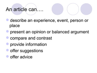 An article can…. 
describe an experience, event, person or 
place 
present an opinion or balanced argument 
compare and contrast 
provide information 
offer suggestions 
offer advice 
 