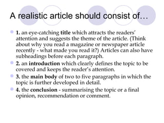 A realistic article should consist of… 
1. an eye-catching title which attracts the readers’ 
attention and suggests the theme of the article. (Think 
about why you read a magazine or newspaper article 
recently - what made you read it?) Articles can also have 
subheadings before each paragraph. 
2. an introduction which clearly defines the topic to be 
covered and keeps the reader’s attention. 
3. the main body of two to five paragraphs in which the 
topic is further developed in detail. 
4. the conclusion - summarising the topic or a final 
opinion, recommendation or comment. 
 
