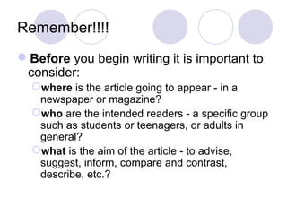 Remember!!!! 
Before you begin writing it is important to 
consider: 
where is the article going to appear - in a 
newspaper or magazine? 
who are the intended readers - a specific group 
such as students or teenagers, or adults in 
general? 
what is the aim of the article - to advise, 
suggest, inform, compare and contrast, 
describe, etc.? 
 