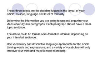 These three points are the deciding factors in the layout of your 
article, its style, language and level of formality. 
Determine the information you are going to use and organize your 
ideas carefully into paragraphs. Each paragraph should have a clear 
topic sentence. 
The article could be formal, semi-formal or informal, depending on 
your intended audience. 
Use vocabulary and descriptive language appropriate for the article. 
Linking words and expressions, and a variety of vocabulary will only 
improve your work and make it more interesting. 
 