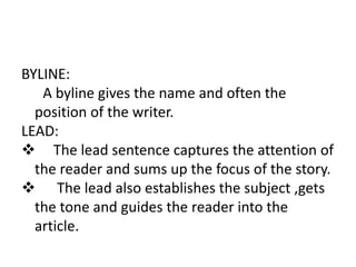 BYLINE:
A byline gives the name and often the
position of the writer.
LEAD:
 The lead sentence captures the attention of
the reader and sums up the focus of the story.
 The lead also establishes the subject ,gets
the tone and guides the reader into the
article.
 