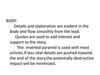 BODY:
Details and elaboration are evident in the
body and flow smoothly from the lead.
Quotes are used to add interest and
support to the story.
The inverted pyramid is used with most
articles.If less vital details are pushed towards
the end of the story,the potentially destructive
impact will be minimized.
 
