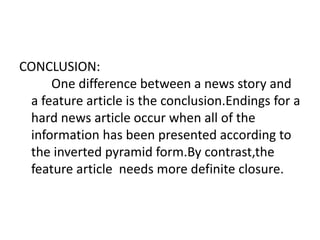 CONCLUSION:
One difference between a news story and
a feature article is the conclusion.Endings for a
hard news article occur when all of the
information has been presented according to
the inverted pyramid form.By contrast,the
feature article needs more definite closure.
 