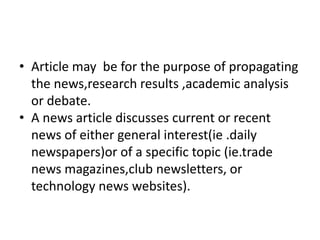 • Article may be for the purpose of propagating
the news,research results ,academic analysis
or debate.
• A news article discusses current or recent
news of either general interest(ie .daily
newspapers)or of a specific topic (ie.trade
news magazines,club newsletters, or
technology news websites).
 