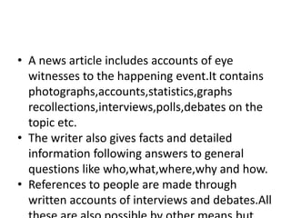 • A news article includes accounts of eye
witnesses to the happening event.It contains
photographs,accounts,statistics,graphs
recollections,interviews,polls,debates on the
topic etc.
• The writer also gives facts and detailed
information following answers to general
questions like who,what,where,why and how.
• References to people are made through
written accounts of interviews and debates.All
 