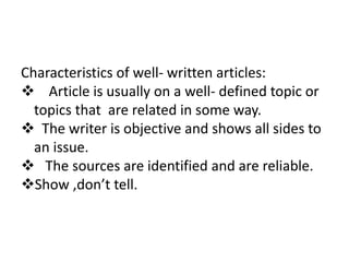 Characteristics of well- written articles:
 Article is usually on a well- defined topic or
topics that are related in some way.
 The writer is objective and shows all sides to
an issue.
 The sources are identified and are reliable.
Show ,don’t tell.
 