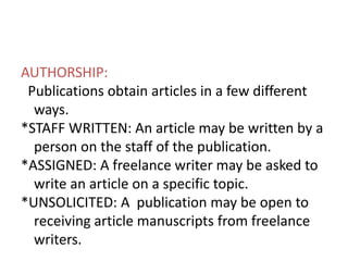 AUTHORSHIP:
Publications obtain articles in a few different
ways.
*STAFF WRITTEN: An article may be written by a
person on the staff of the publication.
*ASSIGNED: A freelance writer may be asked to
write an article on a specific topic.
*UNSOLICITED: A publication may be open to
receiving article manuscripts from freelance
writers.
 