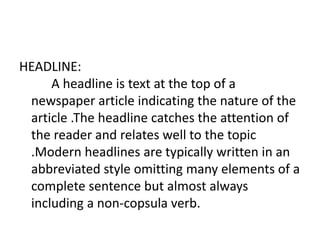 HEADLINE:
A headline is text at the top of a
newspaper article indicating the nature of the
article .The headline catches the attention of
the reader and relates well to the topic
.Modern headlines are typically written in an
abbreviated style omitting many elements of a
complete sentence but almost always
including a non-copsula verb.
 