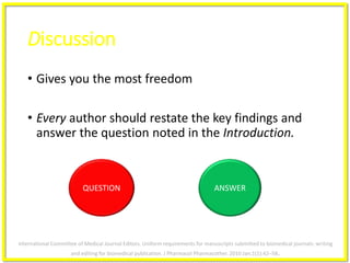 QUESTION
Discussion
• Gives you the most freedom
• Every author should restate the key findings and
answer the question noted in the Introduction.
ANSWER
International Committee of Medical Journal Editors. Uniform requirements for manuscripts submitted to biomedical journals: writing
and editing for biomedical publication. J Pharmacol Pharmacother. 2010 Jan;1(1):42–58.
 