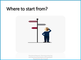 Where to start from?
Educational Research: Planning,Conducting
and Evaluating Quantitative and Qualitative
Research,4e-John Creswell
 