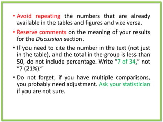 • Avoid repeating the numbers that are already
available in the tables and figures and vice versa.
• Reserve comments on the meaning of your results
for the Discussion section.
• If you need to cite the number in the text (not just
in the table), and the total in the group is less than
50, do not include percentage. Write “7 of 34,” not
“7 (21%).”
• Do not forget, if you have multiple comparisons,
you probably need adjustment. Ask your statistician
if you are not sure.
 